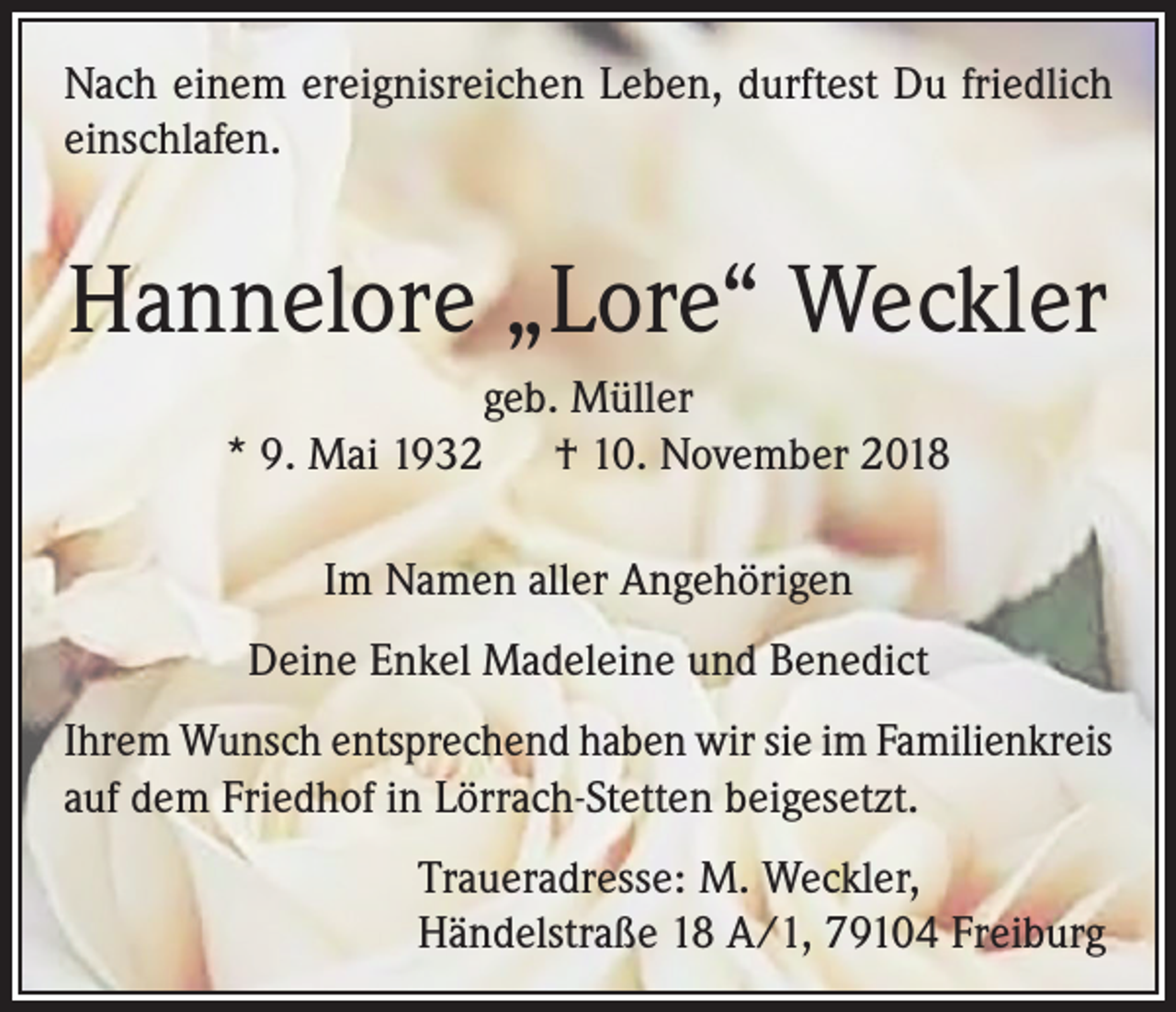 <p>Nach einem ereignisreichen Leben, durftest Du friedlich<br />einschlafen.</p><p>Hannelore „Lore“ Weckler<br />geb. Müller<br />* 9. Mai 1932 † 10. November 2018<br />Im Namen aller Angehörigen<br />Deine Enkel Madeleine und Benedict<br />Ihrem Wunsch entsprechend haben wir sie im Familienkreis<br />auf dem Friedhof in Lörrach-Stetten beigesetzt.<br />Traueradresse: M. Weckler,<br />Händelstraße 18 A/1, 79104 Freiburg</p>