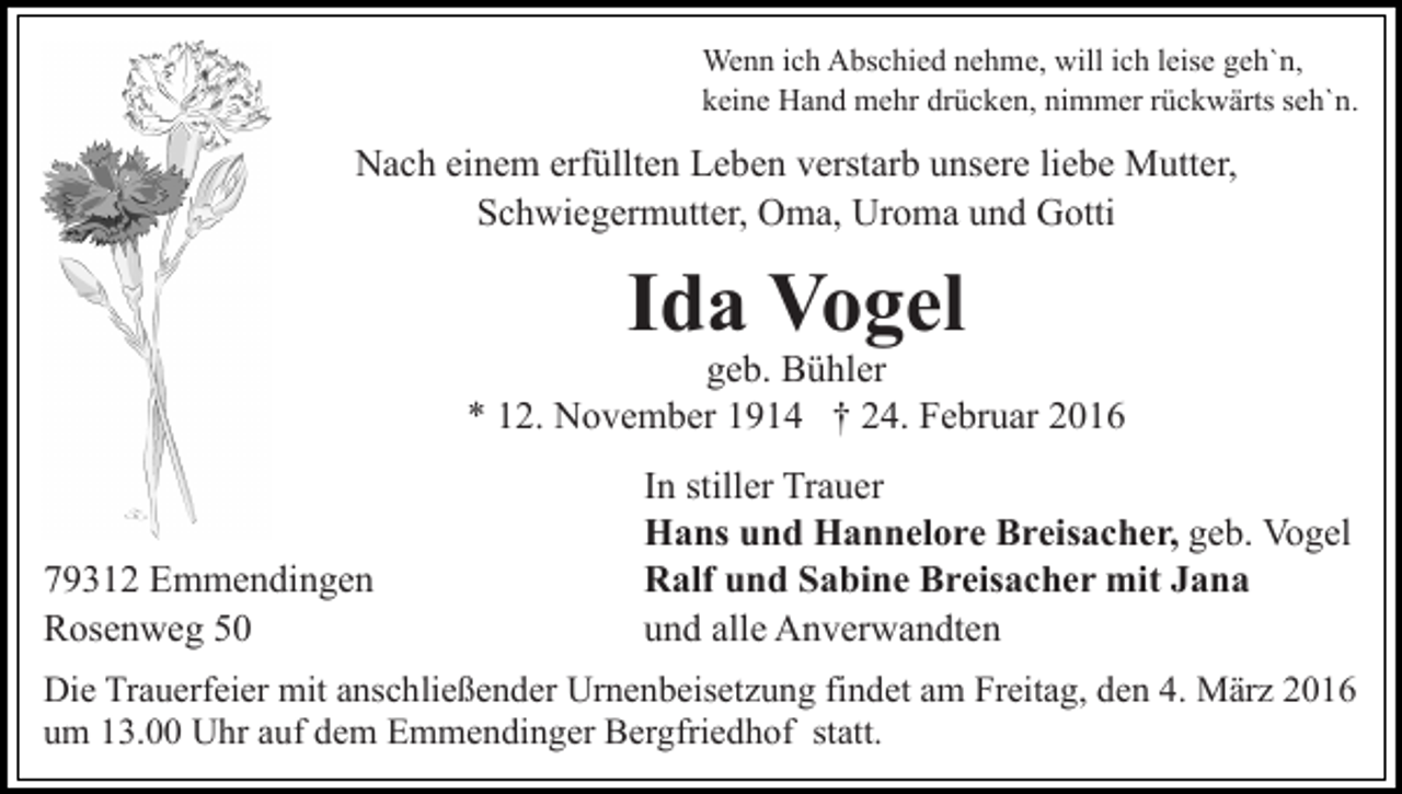 <p>Wenn ich Abschied nehme, will ich leise geh`n,<br />keine Hand mehr drücken, nimmer rückwärts seh`n.</p><p>Nach einem erfüllten Leben verstarb unsere liebe Mutter,<br />Schwiegermutter, Oma, Uroma und Gotti</p><p>Ida Vogel</p><p>geb. Bühler<br />* 12. November 1914 † 24. Februar 2016</p><p>79312 Emmendingen<br />Rosenweg 50</p><p>In stiller Trauer<br />Hans und Hannelore Breisacher, geb. Vogel<br />Ralf und Sabine Breisacher mit Jana<br />und alle Anverwandten</p><p>Die Trauerfeier mit anschließender Urnenbeisetzung findet am Freitag, den 4. März 2016<br />um 13.00 Uhr auf dem Emmendinger Bergfriedhof statt.</p>