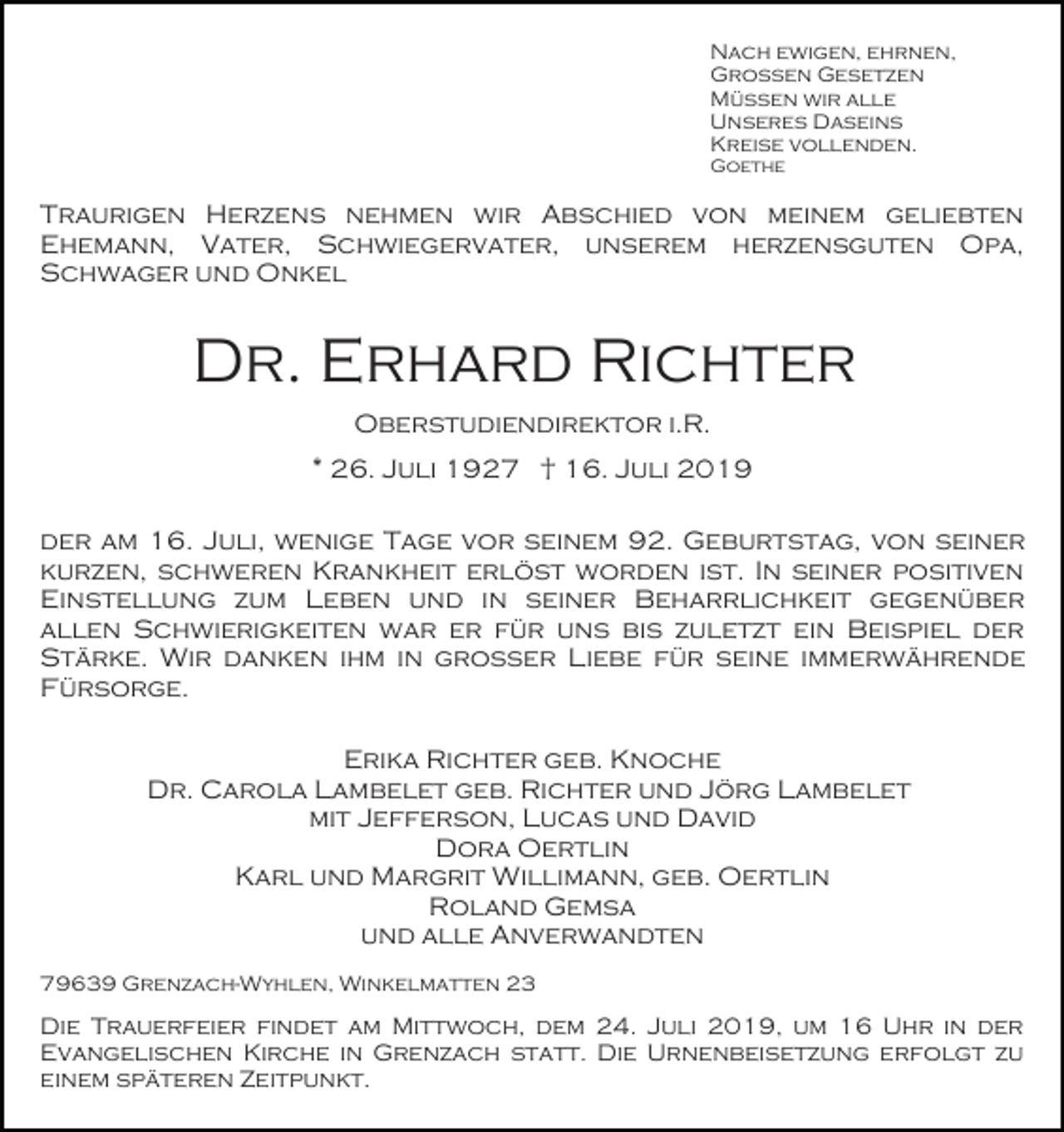 <p>Nach ewigen, ehrnen,<br />Großen Gesetzen<br />Müssen wir alle<br />Unseres Daseins<br />Kreise vollenden.<br />Goethe</p><p>Traurigen Herzens nehmen wir Abschied von meinem geliebten<br />Ehemann, Vater, Schwiegervater, unserem herzensguten Opa,<br />Schwager und Onkel</p><p>Dr. Erhard Richter<br />Oberstudiendirektor i.R.<br />* 26. Juli 1927 † 16. Juli 2019<br />der am 16. Juli, wenige Tage vor seinem 92. Geburtstag, von seiner<br />kurzen, schweren Krankheit erlöst worden ist. In seiner positiven<br />Einstellung zum Leben und in seiner Beharrlichkeit gegenüber<br />allen Schwierigkeiten war er für uns bis zuletzt ein Beispiel der<br />Stärke. Wir danken ihm in großer Liebe für seine immerwährende<br />Fürsorge.<br />Erika Richter geb. Knoche<br />Dr. Carola Lambelet geb. Richter und Jörg Lambelet<br />mit Jefferson, Lucas und David<br />Dora Oertlin<br />Karl und Margrit Willimann, geb. Oertlin<br />Roland Gemsa<br />und alle Anverwandten<br />79639 Grenzach-Wyhlen, Winkelmatten 23</p><p>Die Trauerfeier findet am Mittwoch, dem 24. Juli 2019, um 16 Uhr in der<br />Evangelischen Kirche in Grenzach statt. Die Urnenbeisetzung erfolgt zu<br />einem späteren Zeitpunkt.</p>