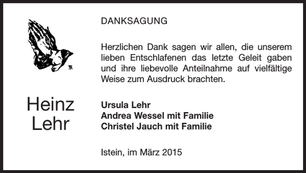 <p>DANKSAGUNG<br />Herzlichen Dank sagen wir allen, die unserem<br />lieben Entschlafenen das letzte Geleit gaben<br />und ihre liebe­<br />volle Anteilnahme auf vielfältige<br />Weise zum Ausdruck brachten.</p><p>Heinz<br />Lehr</p><p>Ursula Lehr<br />Andrea Wessel mit Familie<br />Christel Jauch mit Familie<br />Istein, im März 2015</p>