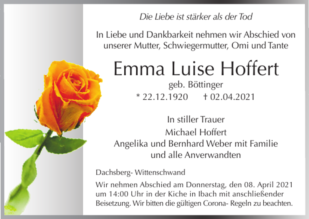 <p>Die Liebe ist stärker als der Tod<br />In Liebe und Dankbarkeit nehmen wir Abschied von<br />unserer Mutter, Schwiegermutter, Omi und Tante</p><p>Emma Luise Hoffert<br />geb. Böttinger<br />* 22.12.1920<br />† 02.04.2021</p><p>In stiller Trauer<br />Michael Hoffert<br />Angelika und Bernhard Weber mit Familie<br />und alle Anverwandten<br />Dachsberg- Wittenschwand<br />Wir nehmen Abschied am Donnerstag, den 08. April 2021<br />um 14:00 Uhr in der Kiche in Ibach mit anschließender<br />Beisetzung. Wir bitten die gültigen Corona- Regeln zu beachten.</p>