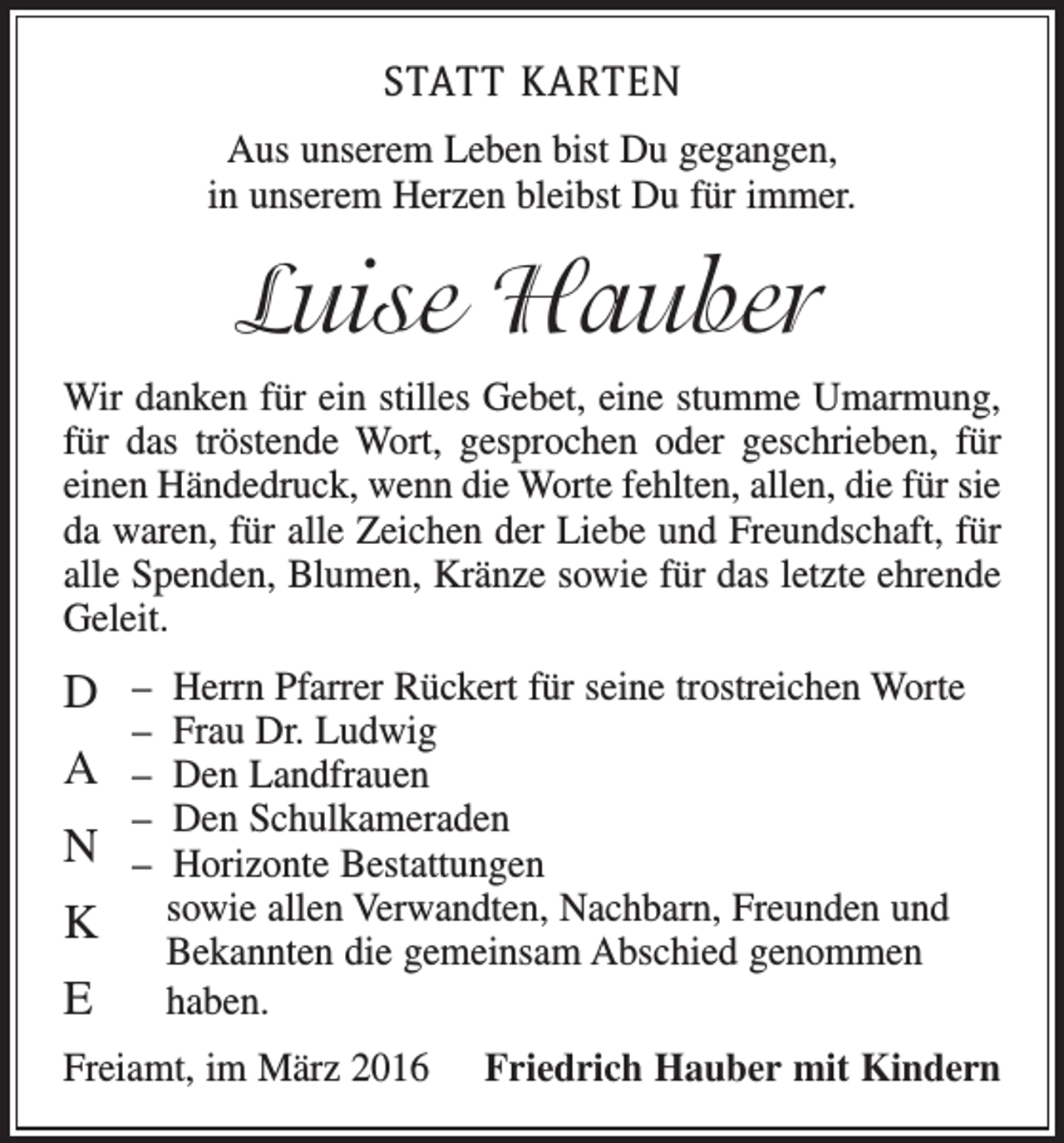 <p>STATT KARTEN<br />Aus unserem Leben bist Du gegangen,<br />in unserem Herzen bleibst Du für immer.</p><p>Luise Hauber<br />Wir danken für ein stilles Gebet, eine stumme Umarmung,<br />für das tröstende Wort, gesprochen oder geschrieben, für<br />einen Händedruck, wenn die Worte fehlten, allen, die für sie<br />da waren, für alle Zeichen der Liebe und Freundschaft, für<br />alle Spenden, Blumen, Kränze sowie für das letzte ehrende<br />Geleit.</p><p>D – Herrn Pfarrer Rückert für seine trostreichen Worte<br />– Frau Dr. Ludwig</p><p>A – Den Landfrauen</p><p>– Den Schulkameraden</p><p>N – Horizonte Bestattungen<br />K sowie allen Verwandten, Nachbarn, Freunden und<br />E</p><p>Bekannten die gemeinsam Abschied genommen<br />haben.</p><p>Freiamt, im März 2016</p><p>Friedrich Hauber mit Kindern</p>