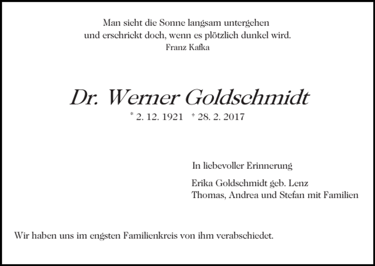 <p>Man sieht die Sonne langsam untergehen<br />und erschrickt doch, wenn es plötzlich dunkel wird.<br />Franz Kafka</p><p>Dr. Werner Goldschmidt<br />* 2. 12. 1921 † 28. 2. 2017</p><p>In liebevoller Erinnerung<br />Erika Goldschmidt geb. Lenz<br />Thomas, Andrea und Stefan mit Familien</p><p>Wir haben uns im engsten Familienkreis von ihm verabschiedet.</p>