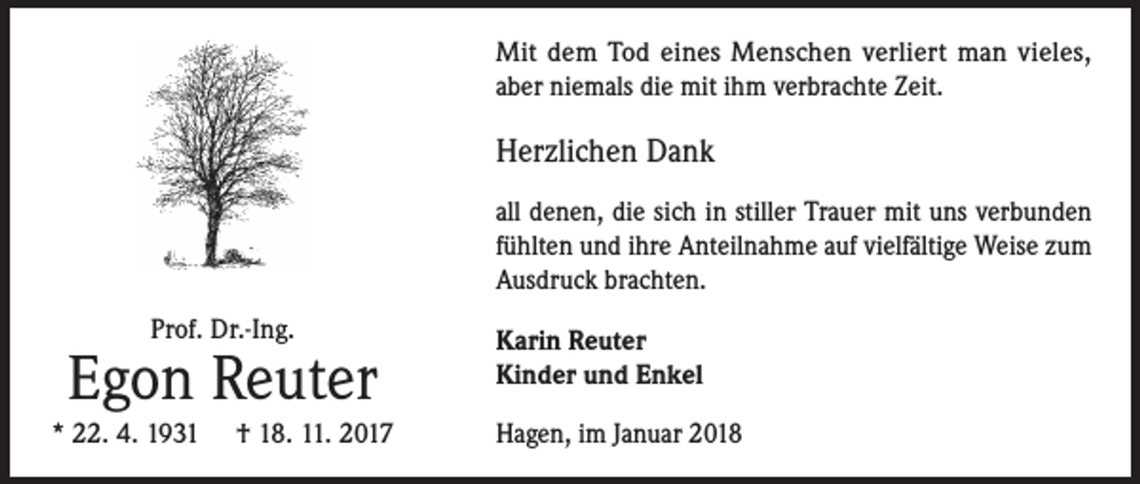 <p>Mit dem Tod eines Menschen verliert man vieles,<br />aber niemals die mit ihm verbrachte Zeit.</p><p>Herzlichen Dank<br />all denen, die sich in stiller Trauer mit uns verbunden<br />fühlten und ihre Anteilnahme auf vielfältige Weise zum<br />Ausdruck brachten.<br />Prof. Dr.-Ing.</p><p>Egon Reuter<br />* 22. 4. 1931</p><p>† 18. 11. 2017</p><p>Karin Reuter<br />Kinder und Enkel<br />Hagen, im Januar 2018</p>