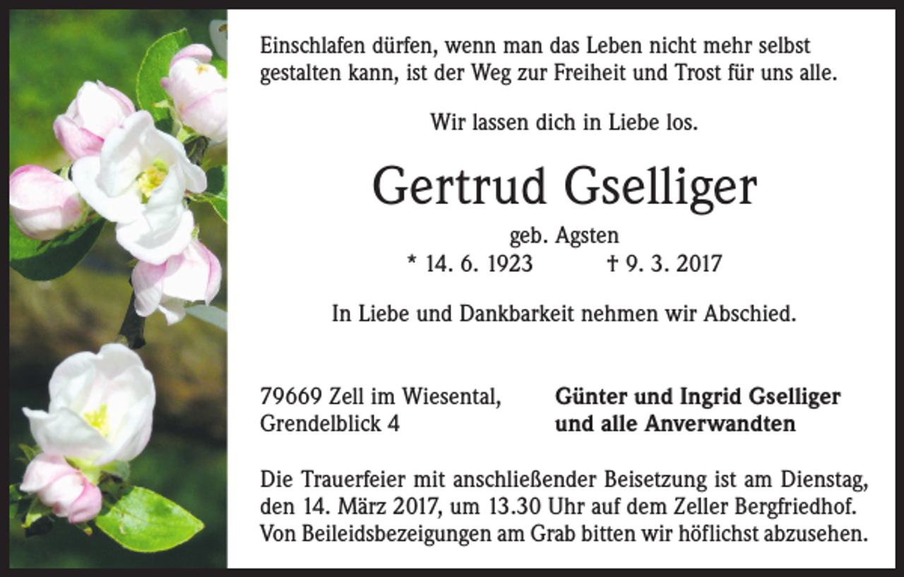 <p>Einschlafen dürfen, wenn man das Leben nicht mehr selbst<br />gestalten kann, ist der Weg zur Freiheit und Trost für uns alle.<br />Wir lassen dich in Liebe los.</p><p>Gertrud Gselliger<br />geb. Agsten<br />* 14. 6. 1923 † 9. 3. 2017<br />In Liebe und Dankbarkeit nehmen wir Abschied.<br />79669 Zell im Wiesental,<br />Grendelblick 4</p><p>Günter und Ingrid Gselliger<br />und alle Anverwandten</p><p>Die Trauerfeier mit anschließender Beisetzung ist am Dienstag,<br />den 14. März 2017, um 13.30 Uhr auf dem Zeller Bergfriedhof.<br />Von Beileidsbezeigungen am Grab bitten wir höflichst abzusehen.</p>