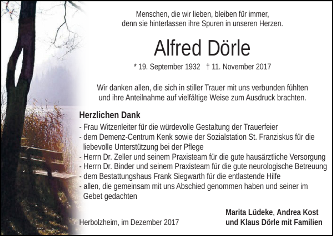 <p>wirlilieben,<br />MMenschen,<br />e n s c h e n, didie<br />e wir<br />e b e n, blbleiben<br />ei b e n ffür<br />ür iimmer,<br />m m er,<br />ddenn<br />e n n sisiee hihinterlassen<br />nt erl a s s e n iihre<br />hr e Spuren<br />S p ur e n iinn uunseren<br />n s er e n Herzen.<br />H er z e n.</p><p>Alfr e d Dörle<br />D örl e<br />Alfred</p><p>* 19.<br />1 9. September<br />S e pt e m b er 1932<br />1 9 3 2 †† 11.<br />11. November<br />N o v e m b er</p><p>Wir<br />a n k e n allallen,<br />e n, didie<br />e sisich<br />c h i nin stiller<br />still er Trauer<br />Tr a u er mit<br />mit uns<br />u n s verbunden<br />v er b u nd e n ffühlten<br />ü hlt e n<br />Wirddanken<br />uund<br />n d iihre<br />hr e Anteilnahme<br />A nt eil n a h m e aauf<br />uf vivielfältige<br />e lf älti g e Weise<br />W ei s e zum<br />z u m Ausdruck<br />A u s dr u c k brachten.<br />br a c ht e n.</p><p>HHerzlichen<br />er zli c h e n DDank<br />ank</p><p>- Frau<br />Fr a u Witzenleiter<br />Wit z e nl eit er ffür<br />ür die<br />di e würdevolle<br />wür d e v oll e Gestaltung<br />G e st alt u n g dder<br />er Trauerfeier<br />Tr a u erf ei er<br />- dem<br />d e m Demenz-Centrum<br />D e m e n z- C e ntr u m Kenk<br />K en k ssowie<br />o wi e dder<br />er Sozialstation<br />S o zi al st ati o n St.<br />S t. Franziskus<br />Fr a n zi s k u s ffür<br />ür die<br />di e<br />liebevolle<br />li e b e v oll e Unterstützung<br />U nt er st üt z u n g bei<br />b ei der<br />d er Pflege<br />Pfl e g e<br />- Herrn<br />H err n Dr.<br />Dr. Zeller<br />Z ell er und<br />u n d seinem<br />s ei n e m Praxisteam<br />Pr a xi st e a m ffür<br />ür die<br />di e gute<br />g ut e hausärztliche<br />h a us är ztli c h e Versorgung<br />V er s or g u n g<br />- Herrn<br />H err n Dr.<br />Dr. Binder<br />Bi n d er und<br />u n d seinem<br />s ei n em PrPraxisteam<br />a xi st e a m f ür<br />e ggute<br />ut e nneurologische<br />e ur ol o gi s c h e Betreuung<br />B etr e u u n g<br />fürdidie<br />- dem<br />d e m Bestattungshaus<br />B e st att u n g s h a u s Frank<br />Fr a nk Siegwarth<br />Si e g w art h ffür<br />ür die<br />di e entlastende<br />e ntl a st e n d e Hilfe<br />Hilf e<br />- allen,<br />all e n, die<br />di e gemeinsam<br />g e m ei n s a m mit<br />mit uns<br />un s Abschied<br />A b s c hi e d ggenommen<br />e n o m m e n hhaben<br />a b e n uund<br />n d sseiner<br />ei n er iimm<br />GGebet<br />e b et ggedachten<br />e d a c ht e n<br />HHerbolzheim,<br />er b ol z h ei m, i im<br />m DDezember<br />e z e m b er 22</p><p>MMarita<br />arit a LLüdeke,<br />ü d e k e , AAndrea<br />n dr e a KKost<br />o st<br />uund<br />n d Klaus<br />Kl a u s Dörle<br />D örl e mit<br />mit FFamilien<br />a mil i e n</p>