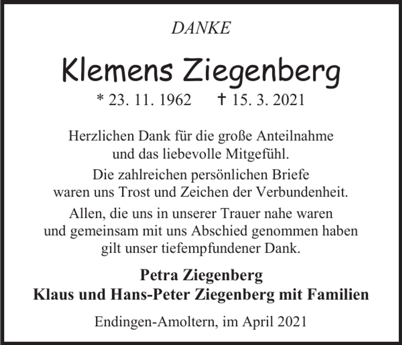 <p>DANKE</p><p>Klemens Ziegenberg<br />* 23. 11. 1962</p><p> 15. 3. 2021</p><p>Herzlichen Dank für die große Anteilnahme<br />und das liebevolle Mitgefühl.<br />Die zahlreichen persönlichen Briefe<br />waren uns Trost und Zeichen der Verbundenheit.<br />Allen, die uns in unserer Trauer nahe waren<br />und gemeinsam mit uns Abschied genommen haben<br />gilt unser tiefempfundener Dank.</p><p>Petra Ziegenberg<br />Klaus und Hans-Peter Ziegenberg mit Familien<br />Endingen-Amoltern, im April 2021</p>