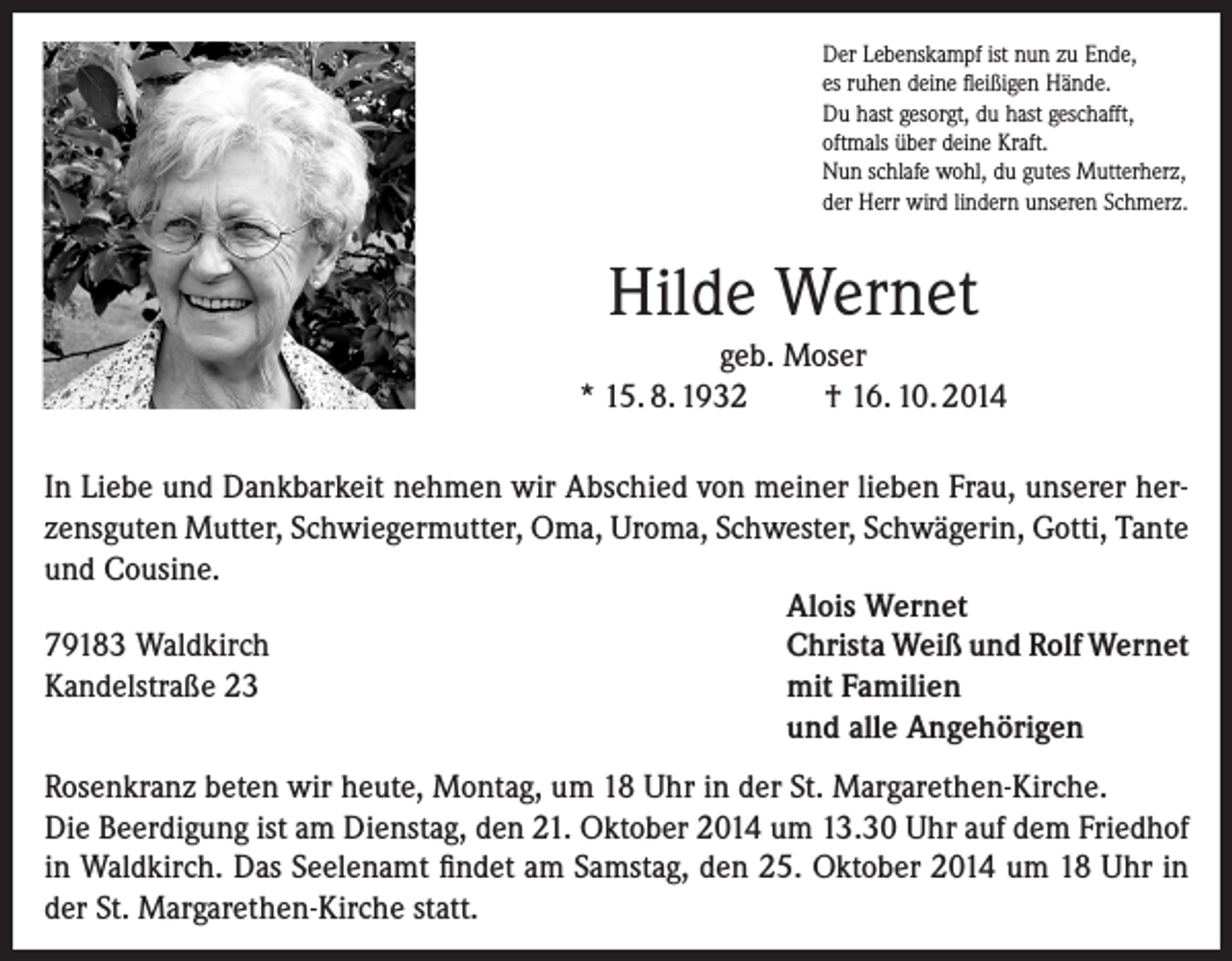 <p>Der Lebenskampf ist nun zu Ende,<br />es ruhen deine fleißigen Hände.<br />Du hast gesorgt, du hast geschafft,<br />oftmals über deine Kraft.<br />Nun schlafe wohl, du gutes Mutterherz,<br />der Herr wird lindern unseren Schmerz.</p><p>Hilde Wernet<br />geb. Moser<br />* 15. 8. 1932<br />† 16. 10. 2014<br />In Liebe und Dankbarkeit nehmen wir Abschied von meiner lieben Frau, unserer herzensguten Mutter, Schwiegermutter, Oma, Uroma, Schwester, Schwägerin, Gotti, Tante<br />und Cousine.<br />Alois Wernet<br />79183 Waldkirch<br />Christa Weiß und Rolf Wernet<br />Kandelstraße 23<br />mit Familien<br />und alle Angehörigen<br />Rosenkranz beten wir heute, Montag, um 18 Uhr in der St. Margarethen-Kirche.<br />Die Beerdigung ist am Dienstag, den 21. Oktober 2014 um 13.30 Uhr auf dem Friedhof<br />in Waldkirch. Das Seelenamt findet am Samstag, den 25. Oktober 2014 um 18 Uhr in<br />der St. Margarethen-Kirche statt.</p>