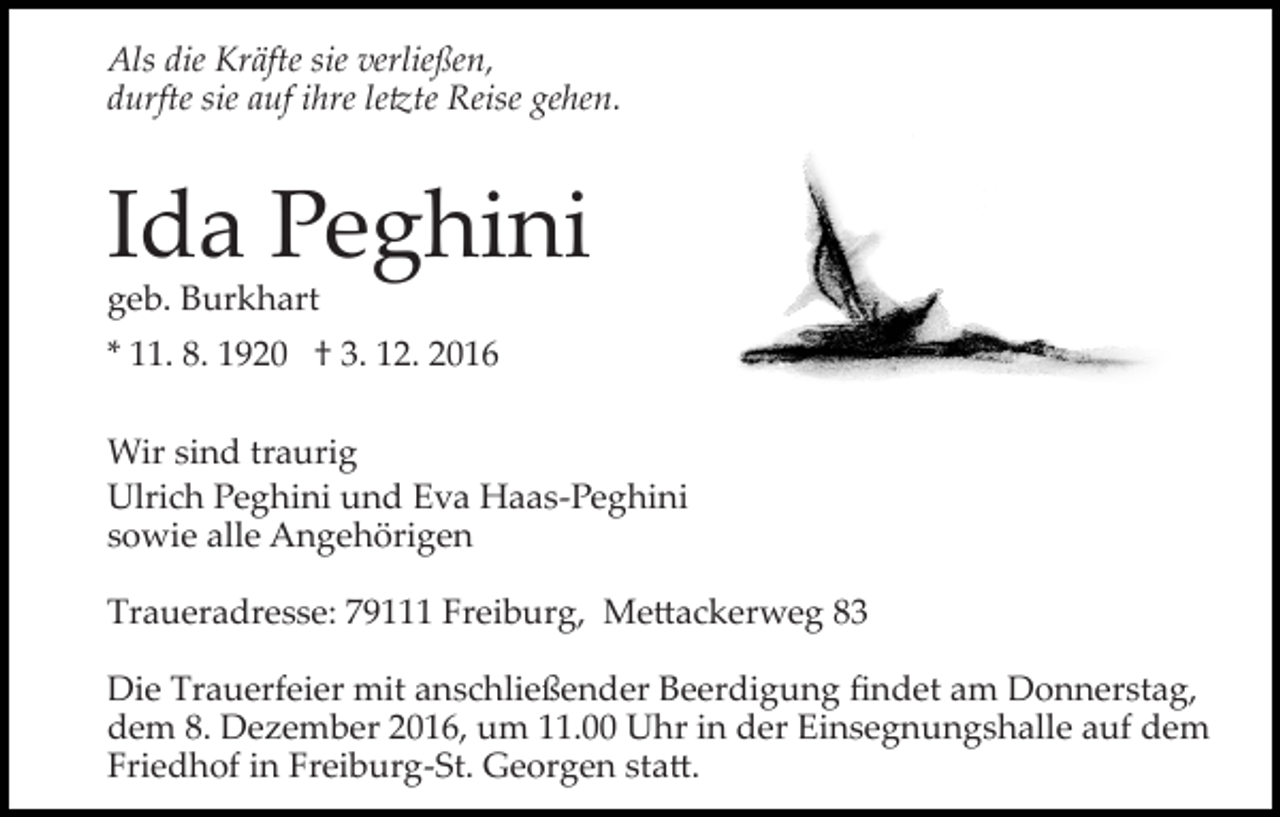 <p>Als die Kräfte sie verließen,<br />durfte sie auf ihre le�te Reise gehen.</p><p>Ida Peghini<br />geb. Burkhart</p><p>* 11. 8. 1920 † 3. 12. 2016<br />Wir sind traurig<br />Ulrich Peghini und Eva Haas­Peghini<br />sowie alle Angehörigen<br />Traueradresse: 79111 Freiburg, Me�ackerweg 83<br />Die Trauerfeier mit anschließender Beerdigung ﬁndet am Donnerstag,<br />dem 8. Dezember 2016, um 11.00 Uhr in der Einsegnungshalle auf dem<br />Friedhof in Freiburg­St. Georgen sta�.</p>