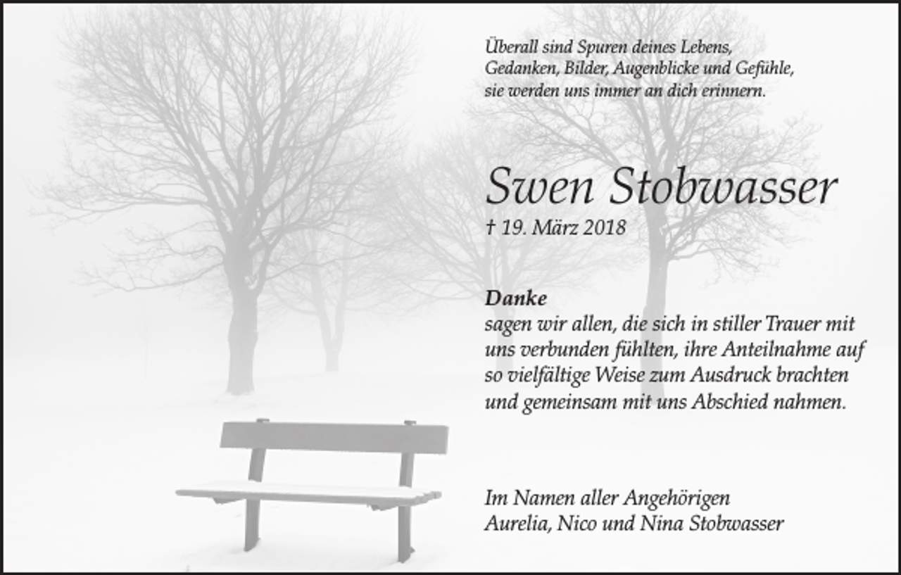 <p>Überall sind Spuren deines Lebens,<br />Gedanken, Bilder, Augenblicke und Gefühle,<br />sie werden uns immer an dich erinnern.</p><p>Swen Stobwasser<br />† 19. März 2018</p><p>Danke<br />sagen wir allen, die sich in stiller Trauer mit<br />uns verbunden fühlten, ihre Anteilnahme auf<br />so vielfältige Weise zum Ausdruck brachten<br />und gemeinsam mit uns Abschied nahmen.</p><p>Im Namen aller Angehörigen<br />Aurelia, Nico und Nina Stobwasser</p>
