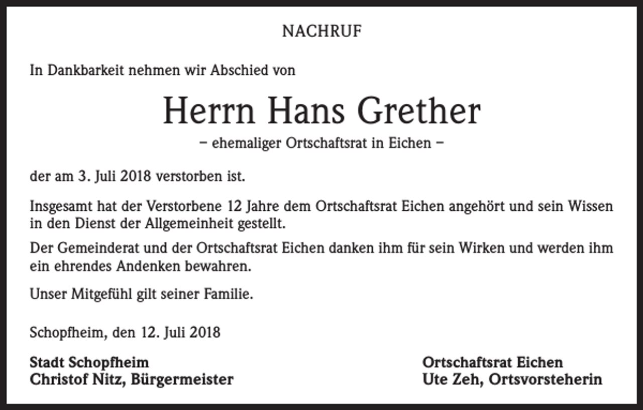 <p>NACHRUF<br />In Dankbarkeit nehmen wir Abschied von</p><p>Herrn Hans Grether<br />– ehemaliger Ortschaftsrat in Eichen –<br />der am 3. Juli 2018 verstorben ist.<br />Insgesamt hat der Verstorbene 12 Jahre dem Ortschaftsrat Eichen angehört und sein Wissen<br />in den Dienst der Allgemeinheit gestellt.<br />Der Gemeinderat und der Ortschaftsrat Eichen danken ihm für sein Wirken und werden ihm<br />ein ehrendes Andenken bewahren.<br />Unser Mitgefühl gilt seiner Familie.<br />Schopfheim, den 12. Juli 2018<br />Stadt Schopfheim<br />Christof Nitz, Bürgermeister</p><p>Ortschaftsrat Eichen<br />Ute Zeh, Ortsvorsteherin</p>