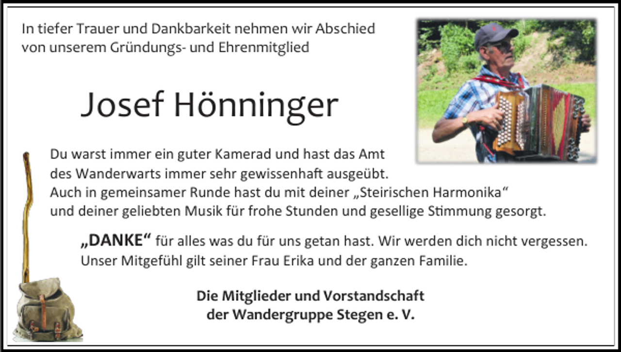 <p>In tiefer Trauer und Dankbarkeit nehmen wir Abschied<br />von unserem Gründungs- und Ehrenmitglied</p><p>Josef Hönninger<br />Du warst immer ein guter Kamerad und hast das Amt<br />des Wanderwarts immer sehr gewissenhaft ausgeübt.<br />Auch in gemeinsamer Runde hast du mit deiner „Steirischen Harmonika“<br />und deiner geliebten Musik für frohe Stunden und gesellige Stimmung gesorgt.</p><p>„DANKE“ für alles was du für uns getan hast. Wir werden dich nicht vergessen.<br />Unser Mitgefühl gilt seiner Frau Erika und der ganzen Familie.<br />Die Mitglieder und Vorstandschaft<br />der Wandergruppe Stegen e. V.</p>