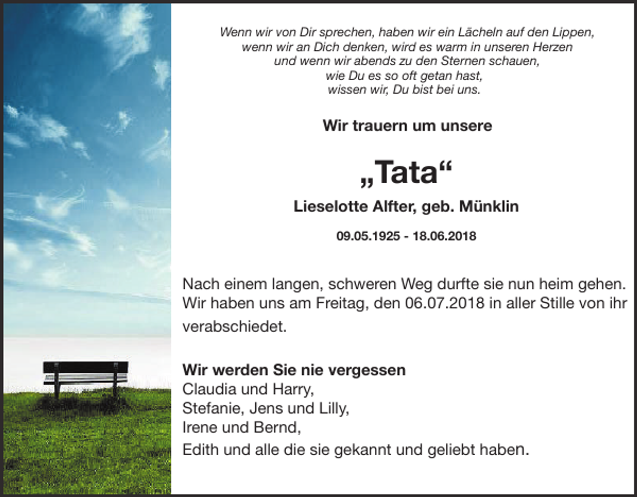 <p>Wenn wir von Dir sprechen, haben wir ein Lächeln auf den Lippen,<br />wenn wir an Dich denken, wird es warm in unseren Herzen<br />und wenn wir abends zu den Sternen schauen,<br />wie Du es so oft getan hast,<br />wissen wir, Du bist bei uns.</p><p>Wir trauern um unsere</p><p>„Tata“</p><p>Lieselotte Alfter, geb. Münklin<br />09.05.1925 - 18.06.2018</p><p>Nach einem langen, schweren Weg durfte sie nun heim gehen.<br />Wir haben uns am Freitag, den 06.07.2018 in aller Stille von ihr<br />verabschiedet.<br />Wir werden Sie nie vergessen<br />Claudia und Harry,<br />Stefanie, Jens und Lilly,<br />Irene und Bernd,<br />Edith und alle die sie gekannt und geliebt haben.</p>