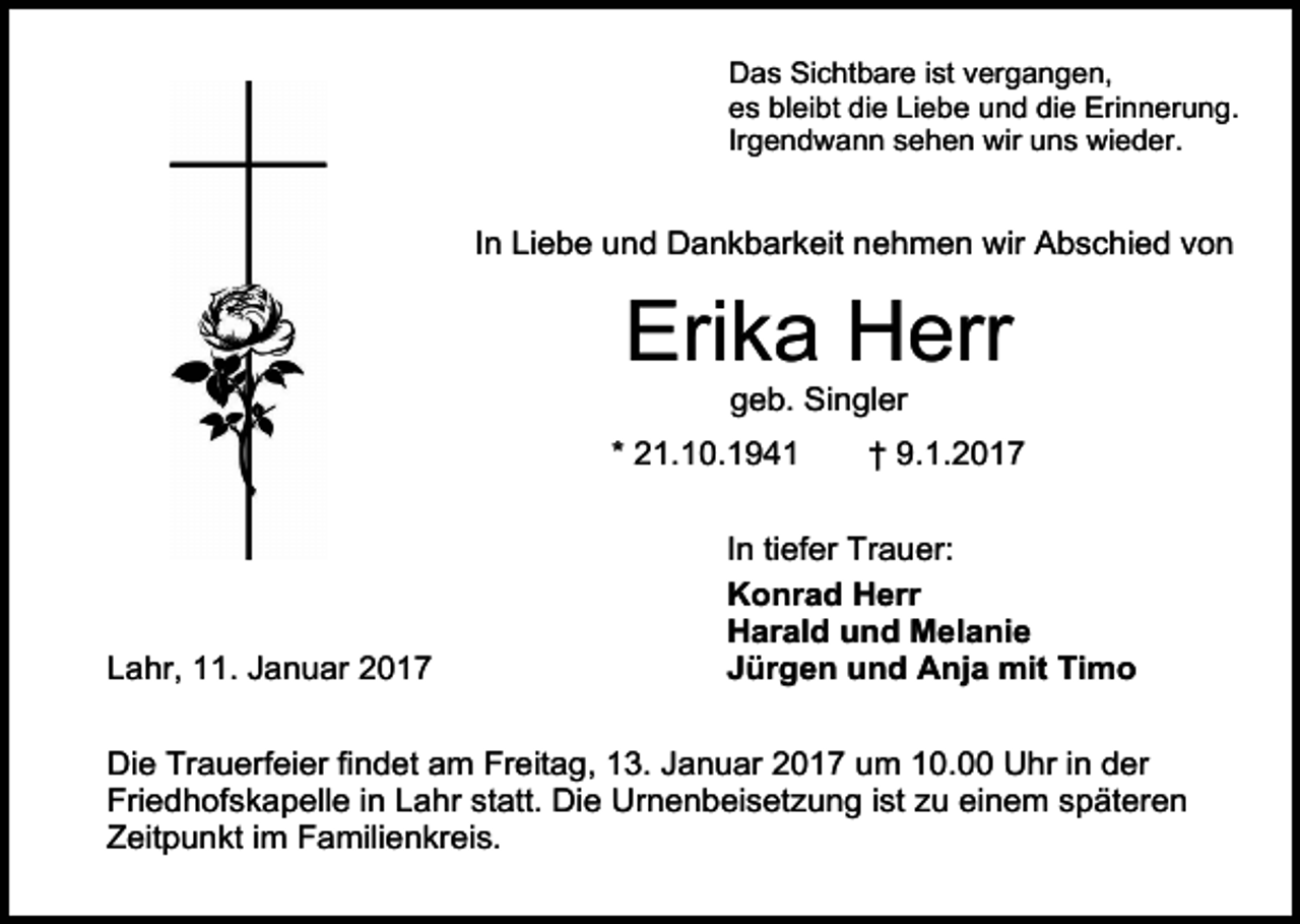 <p>Das Sichtbare ist vergangen,<br />es bleibt die Liebe und die Erinnerung.<br />Irgendwann sehen wir uns wieder.</p><p>In Liebe und Dankbarkeit nehmen wir Abschied von</p><p>Erika Herr<br />geb. Singler<br />* 21.10.1941</p><p>Lahr, 11. Januar 2017</p><p>† 9.1.2017</p><p>In tiefer Trauer:<br />Konrad Herr<br />Harald und Melanie<br />Jürgen und Anja mit Timo</p><p>Die Trauerfeier findet am Freitag, 13. Januar 2017 um 10.00 Uhr in der<br />Friedhofskapelle in Lahr statt. Die Urnenbeisetzung ist zu einem späteren<br />Zeitpunkt im Familienkreis.</p>