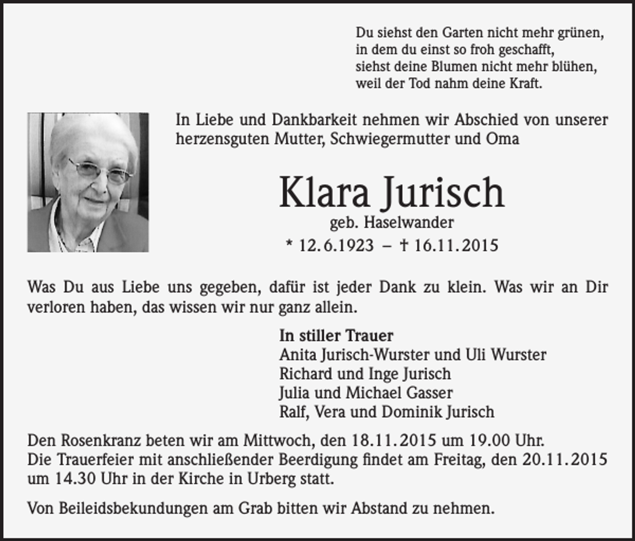 <p>Du siehst den Garten nicht mehr grünen,<br />in dem du einst so froh geschafft,<br />siehst deine Blumen nicht mehr blühen,<br />weil der Tod nahm deine Kraft.</p><p>In Liebe und Dankbarkeit nehmen wir Abschied von unserer<br />herzensguten Mutter, Schwiegermutter und Oma</p><p>Klara Jurisch<br />geb. Haselwander<br />* 12. 6.1923 – † 16.11. 2015</p><p>Was Du aus Liebe uns gegeben, dafür ist jeder Dank zu klein. Was wir an Dir<br />verloren haben, das wissen wir nur ganz allein.<br />In stiller Trauer<br />Anita Jurisch-Wurster und Uli Wurster<br />Richard und Inge Jurisch<br />Julia und Michael Gasser<br />Ralf, Vera und Dominik Jurisch<br />Den Rosenkranz beten wir am Mittwoch, den 18.11. 2015 um 19.00 Uhr.<br />Die Trauerfeier mit anschließender Beerdigung findet am Freitag, den 20.11. 2015<br />um 14.30 Uhr in der Kirche in Urberg statt.<br />Von Beileidsbekundungen am Grab bitten wir Abstand zu nehmen.</p>