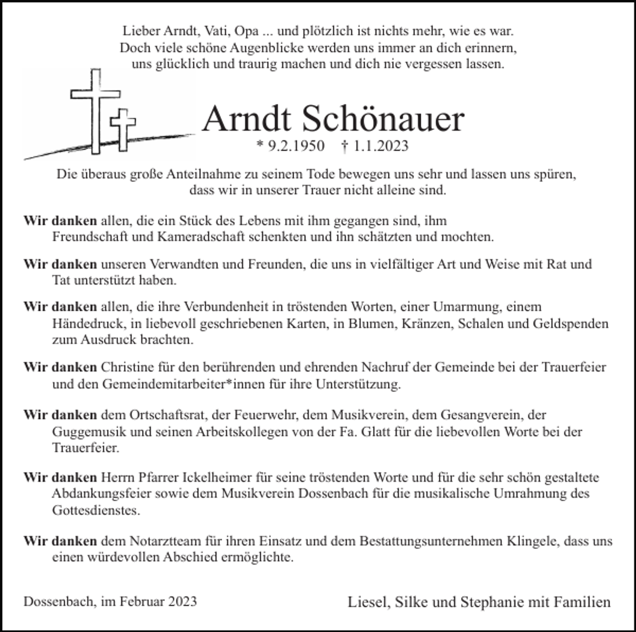 <p>Lieber Arndt, Vati, Opa ... und plötzlich ist nichts mehr, wie es war.<br />Doch viele schöne Augenblicke werden uns immer an dich erinnern,<br />uns glücklich und traurig machen und dich nie vergessen lassen.</p><p>Arndt Schönauer<br />* 9.2.1950</p><p>† 1.1.2023</p><p>Die überaus große Anteilnahme zu seinem Tode bewegen uns sehr und lassen uns spüren,<br />dass wir in unserer Trauer nicht alleine sind.<br />Wir danken allen, die ein Stück des Lebens mit ihm gegangen sind, ihm<br />Freundschaft und Kameradschaft schenkten und ihn schätzten und mochten.<br />Wir danken unseren Verwandten und Freunden, die uns in vielfältiger Art und Weise mit Rat und<br />Tat unterstützt haben.<br />Wir danken allen, die ihre Verbundenheit in tröstenden Worten, einer Umarmung, einem<br />Händedruck, in liebevoll geschriebenen Karten, in Blumen, Kränzen, Schalen und Geldspenden<br />zum Ausdruck brachten.<br />Wir danken Christine für den berührenden und ehrenden Nachruf der Gemeinde bei der Trauerfeier<br />und den Gemeindemitarbeiter*innen für ihre Unterstützung.<br />Wir danken dem Ortschaftsrat, der Feuerwehr, dem Musikverein, dem Gesangverein, der<br />Guggemusik und seinen Arbeitskollegen von der Fa. Glatt für die liebevollen Worte bei der<br />Trauerfeier.<br />Wir danken Herrn Pfarrer Ickelheimer für seine tröstenden Worte und für die sehr schön gestaltete<br />Abdankungsfeier sowie dem Musikverein Dossenbach für die musikalische Umrahmung des<br />Gottesdienstes.<br />Wir danken dem Notarztteam für ihren Einsatz und dem Bestattungsunternehmen Klingele, dass uns<br />einen würdevollen Abschied ermöglichte.<br />Dossenbach, im Februar 2023</p><p>Liesel, Silke und Stephanie mit Familien</p>