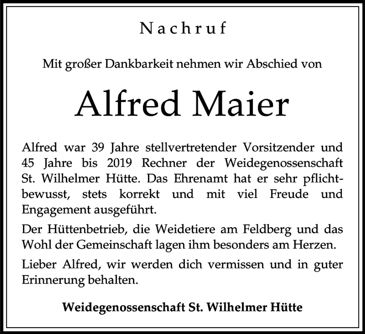 <p>Nachruf<br />Mit großer Dankbarkeit nehmen wir Abschied von</p><p>Alfred Maier<br />Alfred war 39 Jahre stellvertretender Vorsitzender und<br />45 Jahre bis 2019 Rechner der Weidegenossenschaft<br />St. Wilhelmer Hütte. Das Ehrenamt hat er sehr pflichtbewusst, stets korrekt und mit viel Freude und<br />Engagement ausgeführt.<br />Der Hüttenbetrieb, die Weidetiere am Feldberg und das<br />Wohl der Gemeinschaft lagen ihm besonders am Herzen.</p><p>Lieber Alfred, wir werden dich vermissen und in guter<br />Erinnerung behalten.<br />Weidegenossenschaft St. Wilhelmer Hütte</p>
