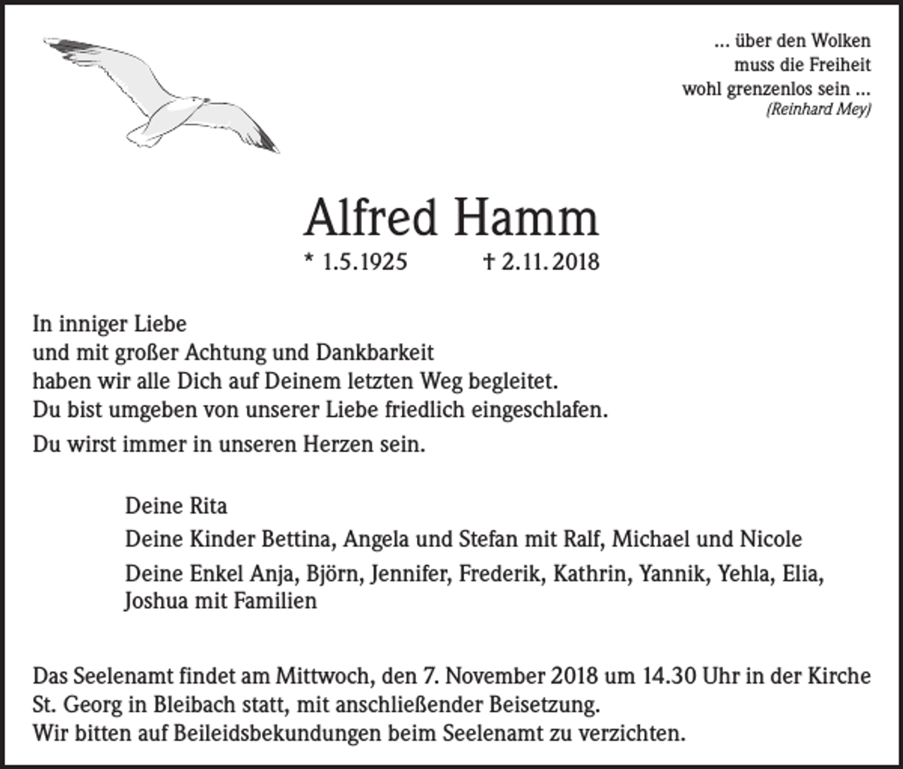 <p>... über den Wolken<br />muss die Freiheit<br />wohl grenzenlos sein ...<br />(Reinhard Mey)</p><p>Alfred Hamm</p><p>* 1.5.1925</p><p>† 2.11. 2018</p><p>In inniger Liebe<br />und mit großer Achtung und Dankbarkeit<br />haben wir alle Dich auf Deinem letzten Weg begleitet.<br />Du bist umgeben von unserer Liebe friedlich eingeschlafen.<br />Du wirst immer in unseren Herzen sein.<br />Deine Rita<br />Deine Kinder Bettina, Angela und Stefan mit Ralf, Michael und Nicole<br />Deine Enkel Anja, Björn, Jennifer, Frederik, Kathrin, Yannik, Yehla, Elia,<br />Joshua mit Familien<br />Das Seelenamt findet am Mittwoch, den 7. November 2018 um 14.30 Uhr in der Kirche<br />St. Georg in Bleibach statt, mit anschließender Beisetzung.<br />Wir bitten auf Beileidsbekundungen beim Seelenamt zu verzichten.</p>