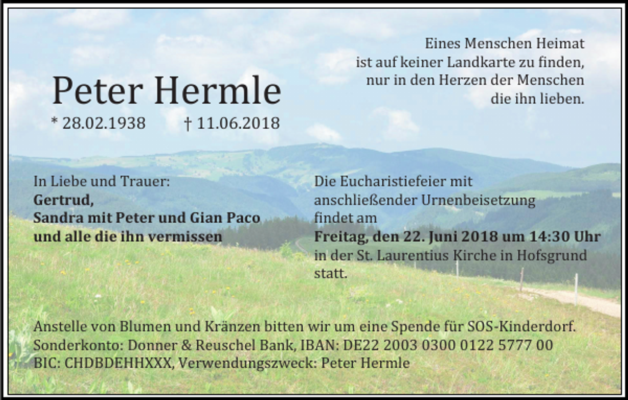 <p>Peter Hermle<br />* 28.02.1938</p><p>Eines Menschen Heimat<br />ist auf keiner Landkarte zu finden,<br />nur in den Herzen der Menschen<br />die ihn lieben.</p><p>† 11.06.2018</p><p>In Liebe und Trauer:<br />Gertrud,<br />Sandra mit Peter und Gian Paco<br />und alle die ihn vermissen</p><p>Die Eucharistiefeier mit<br />anschließender Urnenbeisetzung<br />findet am<br />Freitag, den 22. Juni 2018 um 14:30 Uhr<br />in der St. Laurentius Kirche in Hofsgrund<br />statt.</p><p>Anstelle von Blumen und Kranzen bitten wir um eine Spende fur SOS-Kinderdorf.<br />Sonderkonto: Donner &amp; Reuschel Bank, IBAN: DE200122 5777 00<br />BIC: CHDBDEHHXXX, Verwendungszweck: Peter Hermle</p>