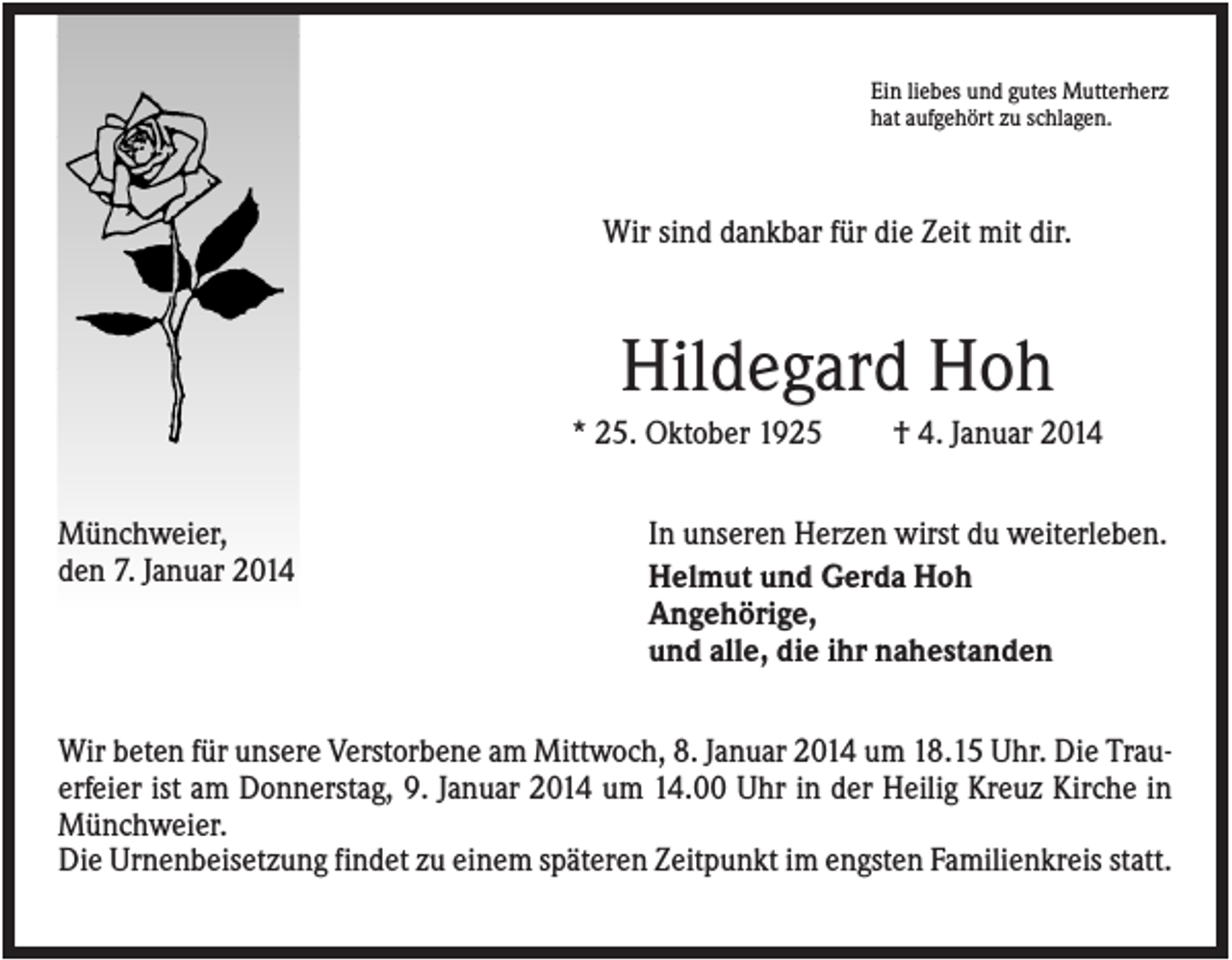 <p>Ein liebes und gutes Mutterherz<br />hat aufgehört zu schlagen.</p><p>Wir sind dankbar für die Zeit mit dir.</p><p>Hildegard Hoh<br />* 25. Oktober 1925<br />Münchweier,<br />den 7. Januar 2014</p><p>† 4. Januar 2014</p><p>In unseren Herzen wirst du weiterleben.<br />Helmut und Gerda Hoh<br />Angehörige,<br />und alle, die ihr nahestanden</p><p>Wir beten für unsere Verstorbene am Mittwoch, 8. Januar 2014 um 18.15 Uhr. Die Trauerfeier ist am Donnerstag, 9. Januar 2014 um 14.00 Uhr in der Heilig Kreuz Kirche in<br />Münchweier.<br />Die Urnenbeisetzung findet zu einem späteren Zeitpunkt im engsten Familienkreis statt.</p>