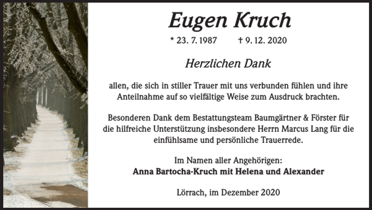 <p>Eugen Kruch<br />* 23. 7. 1987</p><p>† 9. 12. 2020</p><p>Herzlichen Dank<br />allen, die sich in stiller Trauer mit uns verbunden fühlen und ihre<br />Anteilnahme auf so vielfältige Weise zum Ausdruck brachten.<br />Besonderen Dank dem Bestattungsteam Baumgärtner &amp; Förster für<br />die hilfreiche Unterstützung insbesondere Herrn Marcus Lang für die<br />einfühlsame und persönliche Trauerrede.<br />Im Namen aller Angehörigen:<br />Anna Bartocha-Kruch mit Helena und Alexander<br />Lörrach, im Dezember 2020</p>