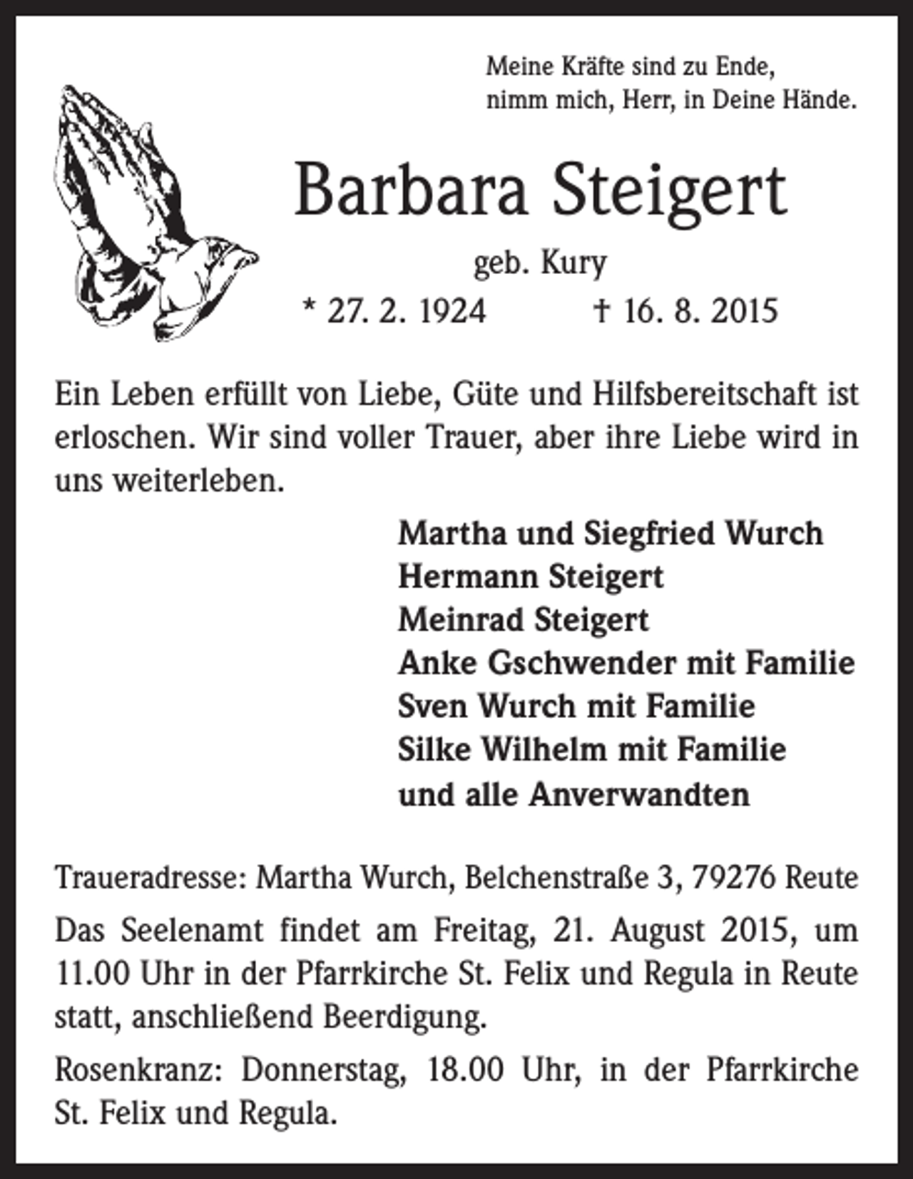 <p>Meine Kräfte sind zu Ende,<br />nimm mich, Herr, in Deine Hände.</p><p>Barbara Steigert<br />geb. Kury<br />* 27. 2. 1924 † 16. 8. 2015<br />Ein Leben erfüllt von Liebe, Güte und Hilfsbereitschaft ist<br />erloschen. Wir sind voller Trauer, aber ihre Liebe wird in<br />uns weiterleben.<br />Martha und Siegfried Wurch<br />Hermann Steigert<br />Meinrad Steigert<br />Anke Gschwender mit Familie<br />Sven Wurch mit Familie<br />Silke Wilhelm mit Familie<br />und alle Anverwandten<br />Traueradresse: Martha Wurch, Belchenstraße 3, 79276 Reute</p><p>Das Seelenamt findet am Freitag, 21. August 2015, um<br />11.00 Uhr in der Pfarrkirche St. Felix und Regula in Reute<br />statt, anschließend Beerdigung.<br />Rosenkranz: Donnerstag, 18.00 Uhr, in der Pfarrkirche<br />St. Felix und Regula.</p>