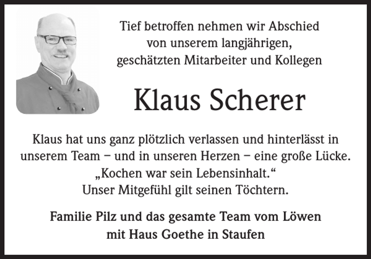 <p>Tief betroffen nehmen wir Abschied<br />von unserem langjährigen,<br />geschätzten Mitarbeiter und Kollegen</p><p>Klaus Scherer<br />Klaus hat uns ganz plötzlich verlassen und hinterlässt in<br />unserem Team – und in unseren Herzen – eine große Lücke.<br />„Kochen war sein Lebensinhalt.“<br />Unser Mitgefühl gilt seinen Töchtern.<br />Familie Pilz und das gesamte Team vom Löwen<br />mit Haus Goethe in Staufen</p>