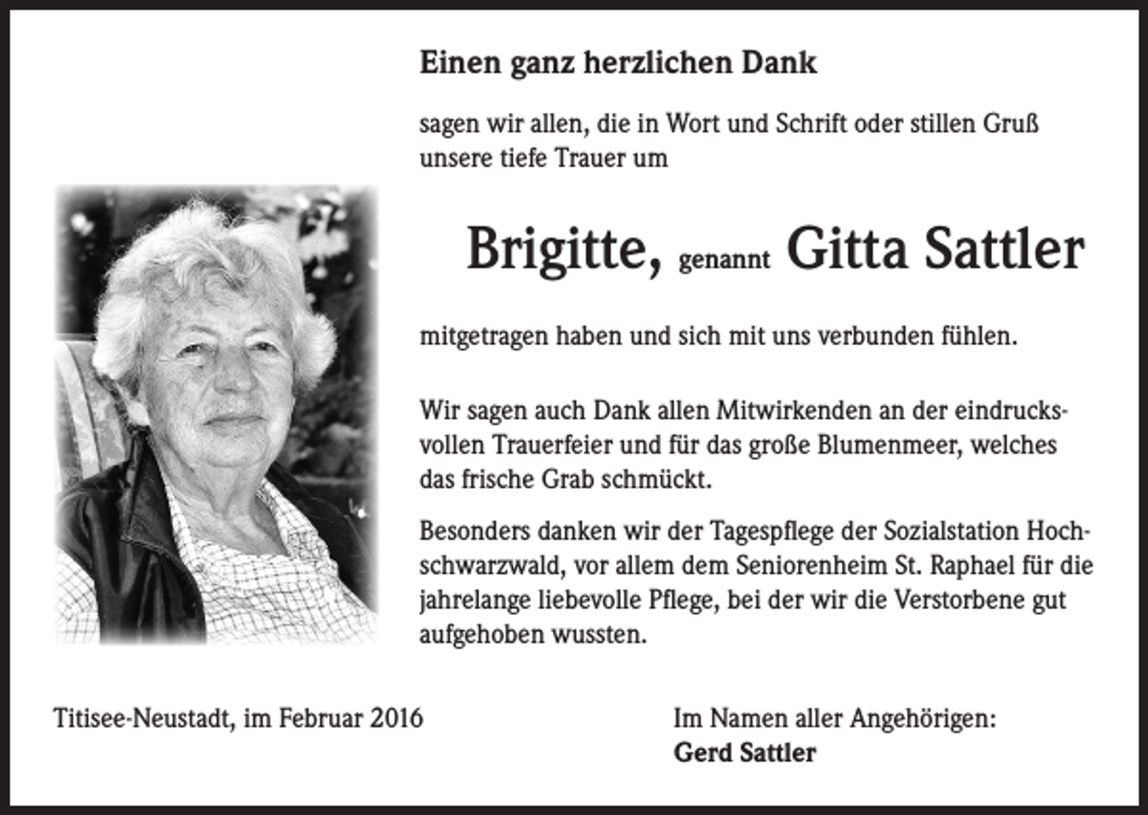 <p>Einen ganz herzlichen Dank<br />sagen wir allen, die in Wort und Schrift oder stillen Gruß<br />unsere tiefe Trauer um</p><p>Brigitte, genannt Gitta Sattler<br />mitgetragen haben und sich mit uns verbunden fühlen.<br />Wir sagen auch Dank allen Mitwirkenden an der eindrucksvollen Trauerfeier und für das große Blumenmeer, welches<br />das frische Grab schmückt.<br />Besonders danken wir der Tagespflege der Sozialstation Hochschwarzwald, vor allem dem Seniorenheim St. Raphael für die<br />jahrelange liebevolle Pflege, bei der wir die Verstorbene gut<br />aufgehoben wussten.</p><p>Titisee-Neustadt, im Februar 2016 Im Namen aller Angehörigen:<br />Gerd Sattler</p>