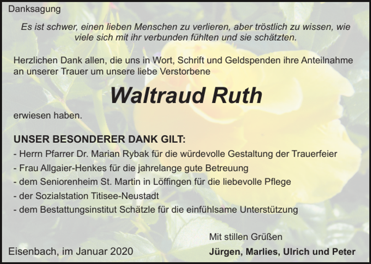 <p>Danksagung<br />Es ist schwer, einen lieben Menschen zu verlieren, aber tröstlich zu wissen, wie<br />viele sich mit ihr verbunden fühlten und sie schätzten.<br />Herzlichen Dank allen, die uns in Wort, Schrift und Geldspenden ihre Anteilnahme<br />an unserer Trauer um unsere liebe Verstorbene</p><p>Waltraud Ruth<br />erwiesen haben.</p><p>UNSER BESONDERER DANK GILT:<br />- Herrn Pfarrer Dr. Marian Rybak für die würdevolle Gestaltung der Trauerfeier<br />- Frau Allgaier-Henkes für die jahrelange gute Betreuung<br />- dem Seniorenheim St. Martin in Löffingen für die liebevolle Pflege<br />- der Sozialstation Titisee-Neustadt<br />- dem Bestattungsinstitut Schätzle für die einfühlsame Unterstützung<br />Mit stillen Grüßen</p><p>Eisenbach, im Januar 2020</p><p>Jürgen, Marlies, Ulrich und Peter</p>