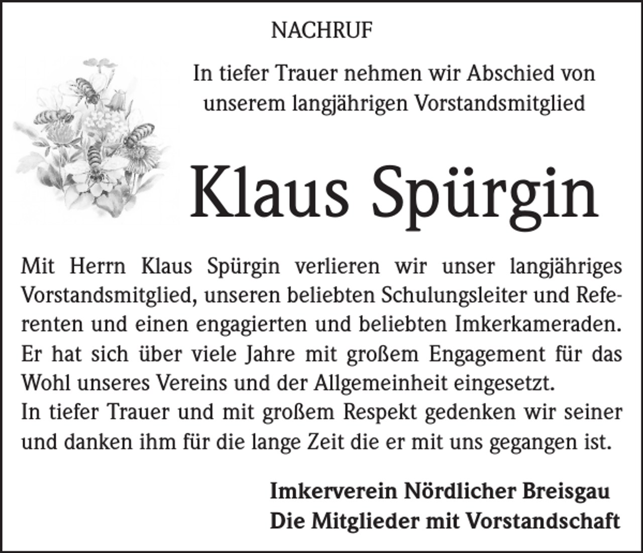 <p>NACHRUF<br />In tiefer Trauer nehmen wir Abschied von<br />unserem langjährigen Vorstandsmitglied</p><p>Klaus Spürgin<br />Mit Herrn Klaus Spürgin verlieren wir unser langjähriges<br />­Vorstandsmitglied, unseren beliebten Schulungsleiter und Referenten und einen engagierten und beliebten Imkerkameraden.<br />Er hat sich über viele Jahre mit großem Engagement für das<br />Wohl unseres Vereins und der Allgemeinheit eingesetzt.<br />In tiefer Trauer und mit großem Respekt gedenken wir seiner<br />und danken ihm für die lange Zeit die er mit uns gegangen ist.<br />Imkerverein Nördlicher Breisgau<br />Die Mitglieder mit Vorstandschaft</p>
