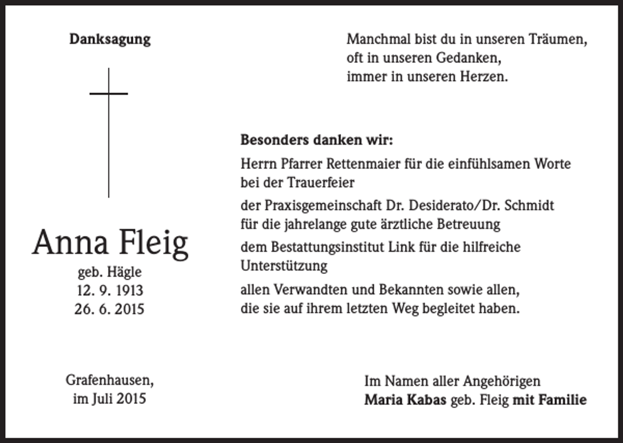 <p>Danksagung</p><p>Anna Fleig<br />geb. Hägle<br />12. 9. 1913<br />26. 6. 2015</p><p>Grafenhausen,<br />im Juli 2015</p><p>Manchmal bist du in unseren Träumen,<br />oft in unseren Gedanken,<br />immer in unseren Herzen.</p><p>Besonders danken wir:<br />Herrn Pfarrer Rettenmaier für die einfühlsamen Worte<br />bei der Trauerfeier<br />der Praxisgemeinschaft Dr. Desiderato/Dr. Schmidt<br />für die jahrelange gute ärztliche Betreuung<br />dem Bestattungsinstitut Link für die hilfreiche<br />Unterstützung<br />allen Verwandten und Bekannten sowie allen,<br />die sie auf ihrem letzten Weg begleitet haben.</p><p>Im Namen aller Angehörigen<br />Maria Kabas geb. Fleig mit Familie</p>