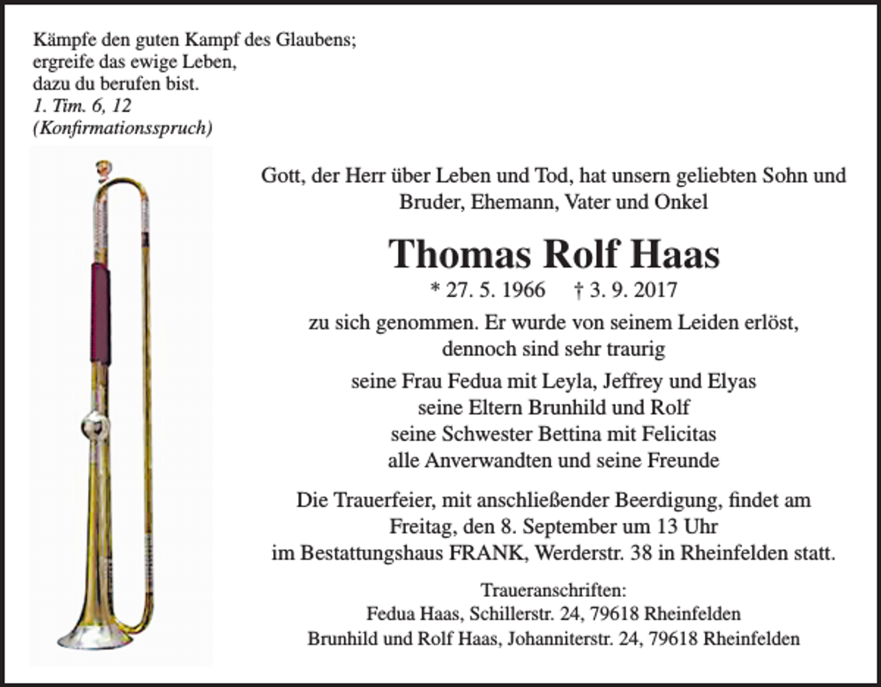 <p>Kämpfe den guten Kampf des Glaubens;<br />ergreife das ewige Leben,<br />dazu du berufen bist.<br />1. Tim. 6, 12<br />(Konfirmationsspruch)</p><p>Gott, der Herr über Leben und Tod, hat unsern geliebten Sohn und<br />Bruder, Ehemann, Vater und Onkel</p><p>Thomas Rolf Haas</p><p>* 27. 5. 1966 † 3. 9. 2017<br />zu sich genommen. Er wurde von seinem Leiden erlöst,<br />dennoch sind sehr traurig<br />seine Frau Fedua mit Leyla, Jeffrey und Elyas<br />seine Eltern Brunhild und Rolf<br />seine Schwester Bettina mit Felicitas<br />alle Anverwandten und seine Freunde<br />Die Trauerfeier, mit anschließender Beerdigung, findet am<br />Freitag, den 8. September um 13 Uhr<br />im Bestattungshaus FRANK, Werderstr. 38 in Rheinfelden statt.<br />Traueranschriften:<br />Fedua Haas, Schillerstr. 24, 79618 Rheinfelden<br />Brunhild und Rolf Haas, Johanniterstr. 24, 79618 Rheinfelden</p>