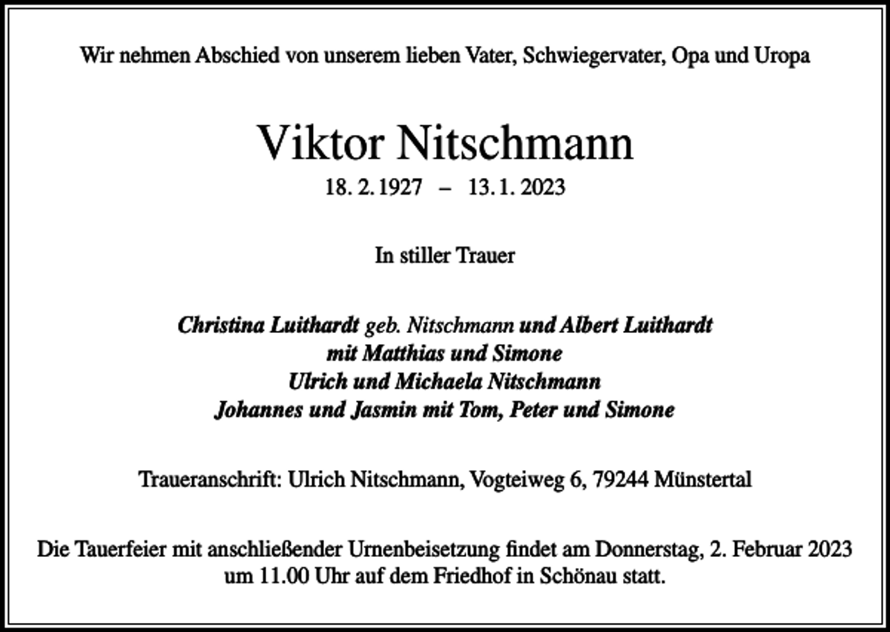 <p>Wir nehmen Abschied von unserem lieben Vater, Schwiegervater, Opa und Uropa</p><p>Viktor Nitschmann<br />18. 2. 1927 – 13. 1. 2023<br />In stiller Trauer<br />Christina Luithardt geb. Nitschmann und Albert Luithardt<br />mit Matthias und Simone<br />Ulrich und Michaela Nitschmann<br />Johannes und Jasmin mit Tom, Peter und Simone<br />Traueranschrift: Ulrich Nitschmann, Vogteiweg 6, 79244 Münstertal<br />Die Tauerfeier mit anschließender Urnenbeisetzung findet am Donnerstag, 2. Februar 2023<br />um 11.00 Uhr auf dem Friedhof in Schönau statt.</p>
