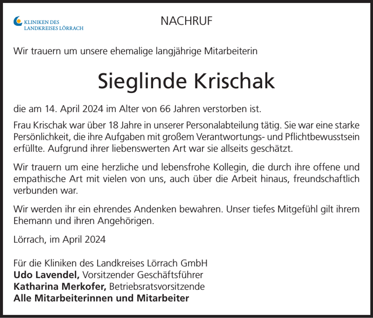 <p>NACHRUF</p><p>KLINIKEN DES<br />LANDKREISES LÖRRACH</p><p>Wir trauern um unsere ehemalige langjährige Mitarbeiterin</p><p>Sieglinde Krischak<br />die am 14. April 2024 im Alter von 66 Jahren verstorben ist.<br />Frau Krischak war über 18 Jahre in unserer Personalabteilung tätig. Sie war eine starke<br />Persönlichkeit, die ihre Aufgaben mit großem Verantwortungs- und Pflichtbewusstsein<br />erfüllte. Aufgrund ihrer liebenswerten Art war sie allseits geschätzt.<br />Wir trauern um eine herzliche und lebensfrohe Kollegin, die durch ihre offene und<br />empathische Art mit vielen von uns, auch über die Arbeit hinaus, freundschaftlich<br />verbunden war.<br />Wir werden ihr ein ehrendes Andenken bewahren. Unser tiefes Mitgefühl gilt ihrem<br />Ehemann und ihren Angehörigen.<br />Lörrach, im April 2024<br />Für die Kliniken des Landkreises Lörrach GmbH<br />Udo Lavendel, Vorsitzender Geschäftsführer<br />Katharina Merkofer, Betriebsratsvorsitzende<br />Alle Mitarbeiterinnen und Mitarbeiter</p>