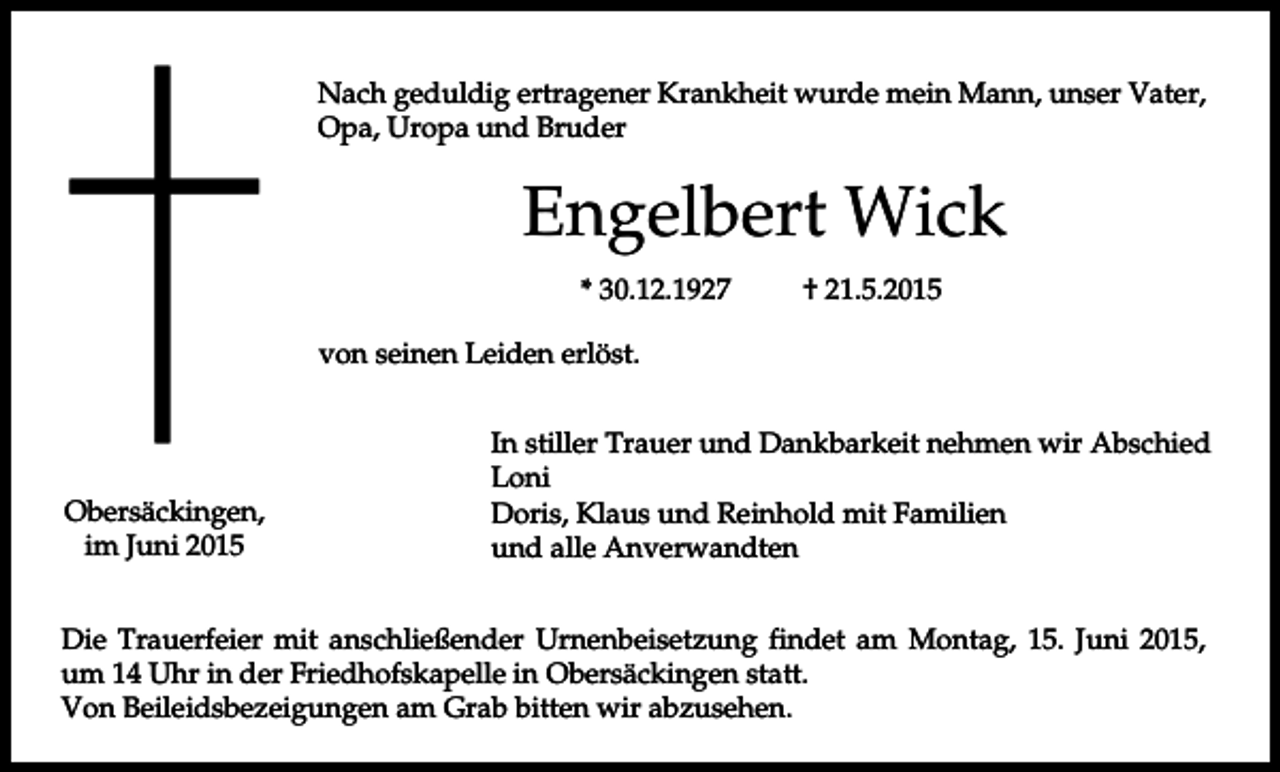 <p>Nach geduldig ertragener Krankheit wurde mein Mann, unser Vater,<br />Opa, Uropa und Bruder</p><p>Engelbert Wick<br />* 30.12.1927</p><p>† 21.5.2015</p><p>von seinen Leiden erlöst.</p><p>Obersäckingen,<br />im Juni 2015</p><p>In stiller Trauer und Dankbarkeit nehmen wir Abschied<br />Loni<br />Doris, Klaus und Reinhold mit Familien<br />und alle Anverwandten</p><p>Die Trauerfeier mit anschließender Urnenbeisetzung findet am Montag, 15. Juni 2015,<br />um 14 Uhr in der Friedhofskapelle in Obersäckingen statt.<br />Von Beileidsbezeigungen am Grab bitten wir abzusehen.</p>