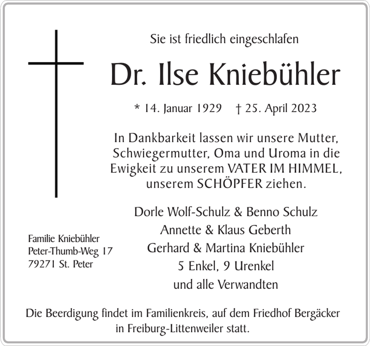 <p>Sie ist friedlich eingeschlafen</p><p>Dr. Ilse Kniebühler<br />* 14. Januar 1929</p><p>† 25. April 2023</p><p>In Dankbarkeit lassen wir unsere Mutter,<br />Schwiegermutter, Oma und Uroma in die<br />Ewigkeit zu unserem VATER IM HIMMEL,<br />unserem SCHÖPFER ziehen.</p><p>Familie Kniebühler<br />Peter-Thumb-Weg 19271 St. Peter</p><p>Dorle Wolf-Schulz &amp; Benno Schulz<br />Annette &amp; Klaus Geberth<br />Gerhard &amp; Martina Kniebühler<br />5 Enkel, 9 Urenkel<br />und alle Verwandten</p><p>Die Beerdigung findet im Familienkreis, auf dem Friedhof Bergäcker<br />in Freiburg-Littenweiler statt.</p>