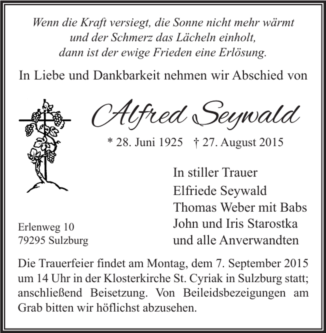 <p>Wenn die Kraft versiegt, die Sonne nicht mehr wärmt<br />und der Schmerz das Lächeln einholt,<br />dann ist der ewige Frieden eine Erlösung.</p><p>In Liebe und Dankbarkeit nehmen wir Abschied von</p><p>Alfred Seywald<br />* 28. Juni 1925 † 27. August 2015</p><p>Erlenweg 10<br />79295 Sulzburg</p><p>In stiller Trauer<br />Elfriede Seywald<br />Thomas Weber mit Babs<br />John und Iris Starostka<br />und alle Anverwandten</p><p>Die Trauerfeier findet am Montag, dem 7. September 2015<br />um 14 Uhr in der Klosterkirche St. Cyriak in Sulzburg statt;<br />anschließend Beisetzung. Von Beileidsbezeigungen am<br />Grab bitten wir höflichst abzusehen.</p>
