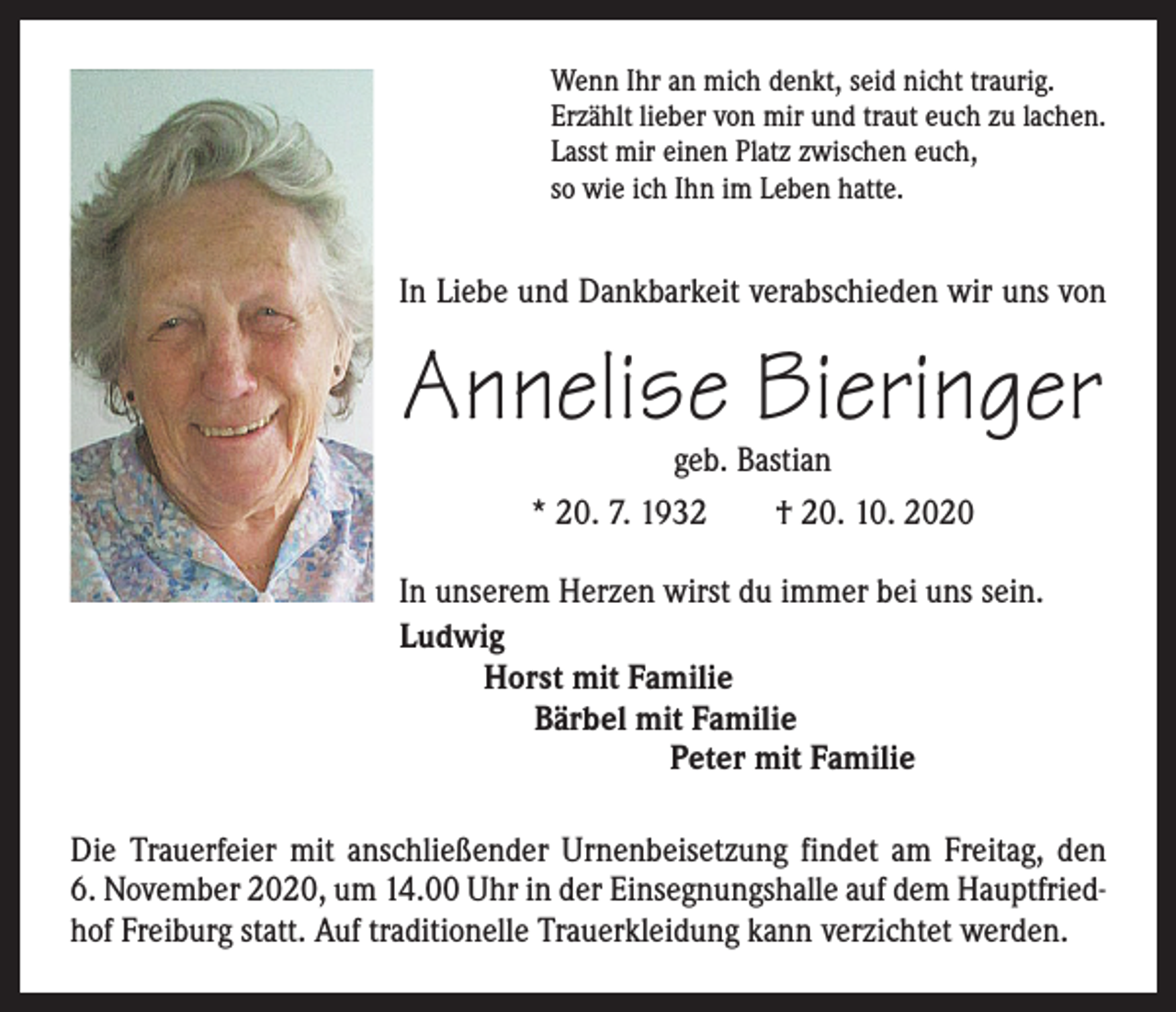 <p>Wenn Ihr an mich denkt, seid nicht traurig.<br />Erzählt lieber von mir und traut euch zu lachen.<br />Lasst mir einen Platz zwischen euch,<br />so wie ich Ihn im Leben hatte.</p><p>In Liebe und Dankbarkeit verabschieden wir uns von</p><p>Annelise Bieringer<br />geb. Bastian<br />* 20. 7. 1932 † 20. 10. 2020</p><p>In unserem Herzen wirst du immer bei uns sein.<br />Ludwig<br />Horst mit Familie<br />Bärbel mit Familie<br />Peter mit Familie<br />Die Trauerfeier mit anschließender Urnenbeisetzung findet am Freitag, den<br />6. November 2020, um 14.00 Uhr in der Einsegnungshalle auf dem Hauptfriedhof Freiburg statt. Auf traditionelle Trauerkleidung kann verzichtet werden.</p>
