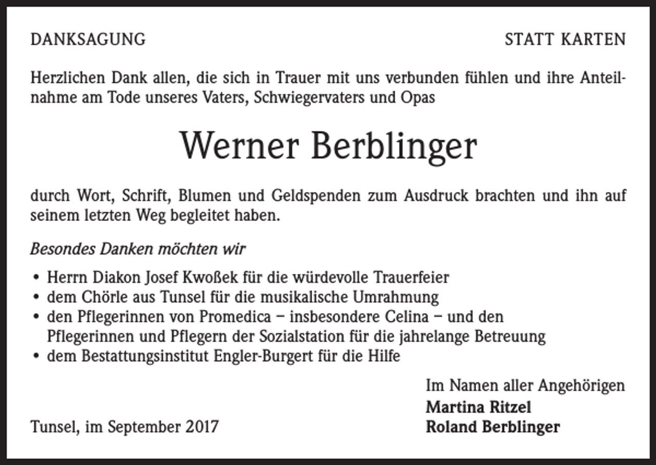<p>DANKSAGUNG</p><p>STATT KARTEN</p><p>Herzlichen Dank allen, die sich in Trauer mit uns verbunden fühlen und ihre Anteilnahme am Tode unseres Vaters, Schwiegervaters und Opas</p><p>Werner Berblinger<br />durch Wort, Schrift, Blumen und Geldspenden zum Ausdruck brachten und ihn auf<br />seinem letzten Weg begleitet haben.<br />Besondes Danken möchten wir<br />• Herrn Diakon Josef Kwoßek für die würdevolle Trauerfeier<br />• dem Chörle aus Tunsel für die musikalische Umrahmung<br />• den Pflegerinnen von Promedica – insbesondere Celina – und den<br />Pflegerinnen und Pflegern der Sozialstation für die jahrelange Betreuung<br />• dem Bestattungsinstitut Engler-Burgert für die Hilfe</p><p>Tunsel, im September 2017</p><p>Im Namen aller Angehörigen<br />Martina Ritzel<br />Roland Berblinger</p>