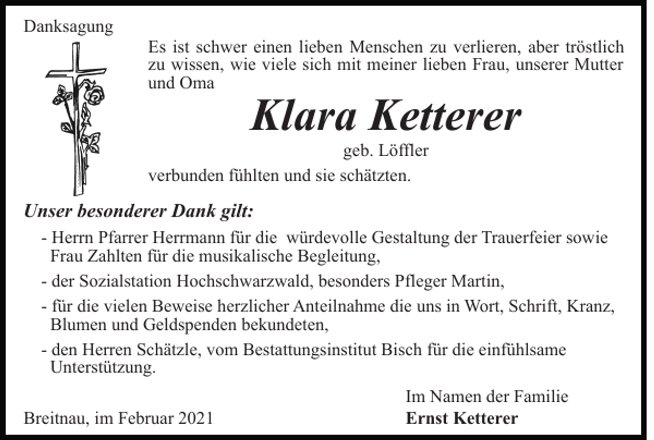 <p>Danksagung</p><p>Es ist schwer einen lieben Menschen zu verlieren, aber tröstlich<br />zu wissen, wie viele sich mit meiner lieben Frau, unserer Mutter<br />und Oma</p><p>Klara Ketterer</p><p>geb. Löffler<br />verbunden fühlten und sie schätzten.</p><p>Unser besonderer Dank gilt:<br />- Herrn Pfarrer Herrmann für die würdevolle Gestaltung der Trauerfeier sowie<br />Frau Zahlten für die musikalische Begleitung,<br />- der Sozialstation Hochschwarzwald, besonders Pfleger Martin,<br />- für die vielen Beweise herzlicher Anteilnahme die uns in Wort, Schrift, Kranz,<br />Blumen und Geldspenden bekundeten,<br />- den Herren Schätzle, vom Bestattungsinstitut Bisch für die einfühlsame<br />Unterstützung.<br />Breitnau, im Februar 2021</p><p>Im Namen der Familie<br />Ernst Ketterer</p>