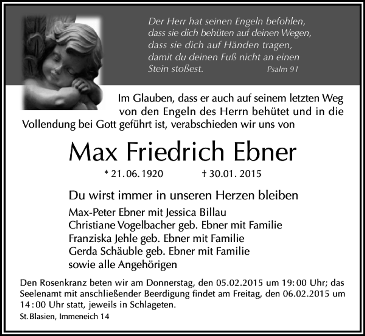 <p>Der Herr hat seinen Engeln befohlen,<br />dass sie dich behüten auf deinen Wegen,<br />dass sie dich auf Händen tragen,<br />damit du deinen Fuß nicht an einen<br />Stein stoßest.<br />Psalm 91</p><p>Im Glauben, dass er auch auf seinem letzten Weg<br />von den Engeln des Herrn behütet und in die<br />Vollendung bei Gott geführt ist, verabschieden wir uns von</p><p>Max Friedrich Ebner<br />* 21. 06. 1920</p><p>† 30.01. 2015</p><p>Du wirst immer in unseren Herzen bleiben<br />Max-Peter Ebner mit Jessica Billau<br />Christiane Vogelbacher geb. Ebner mit Familie<br />Franziska Jehle geb. Ebner mit Familie<br />Gerda Schäuble geb. Ebner mit Familie<br />sowie alle Angehörigen<br />Den Rosenkranz beten wir am Donnerstag, den 05.02.2015 um 19: 00 Uhr; das<br />Seelenamt mit anschließender Beerdigung findet am Freitag, den 06.02.2015 um<br />14 : 00 Uhr statt, jeweils in Schlageten.<br />St. Blasien, Immeneich 14</p>