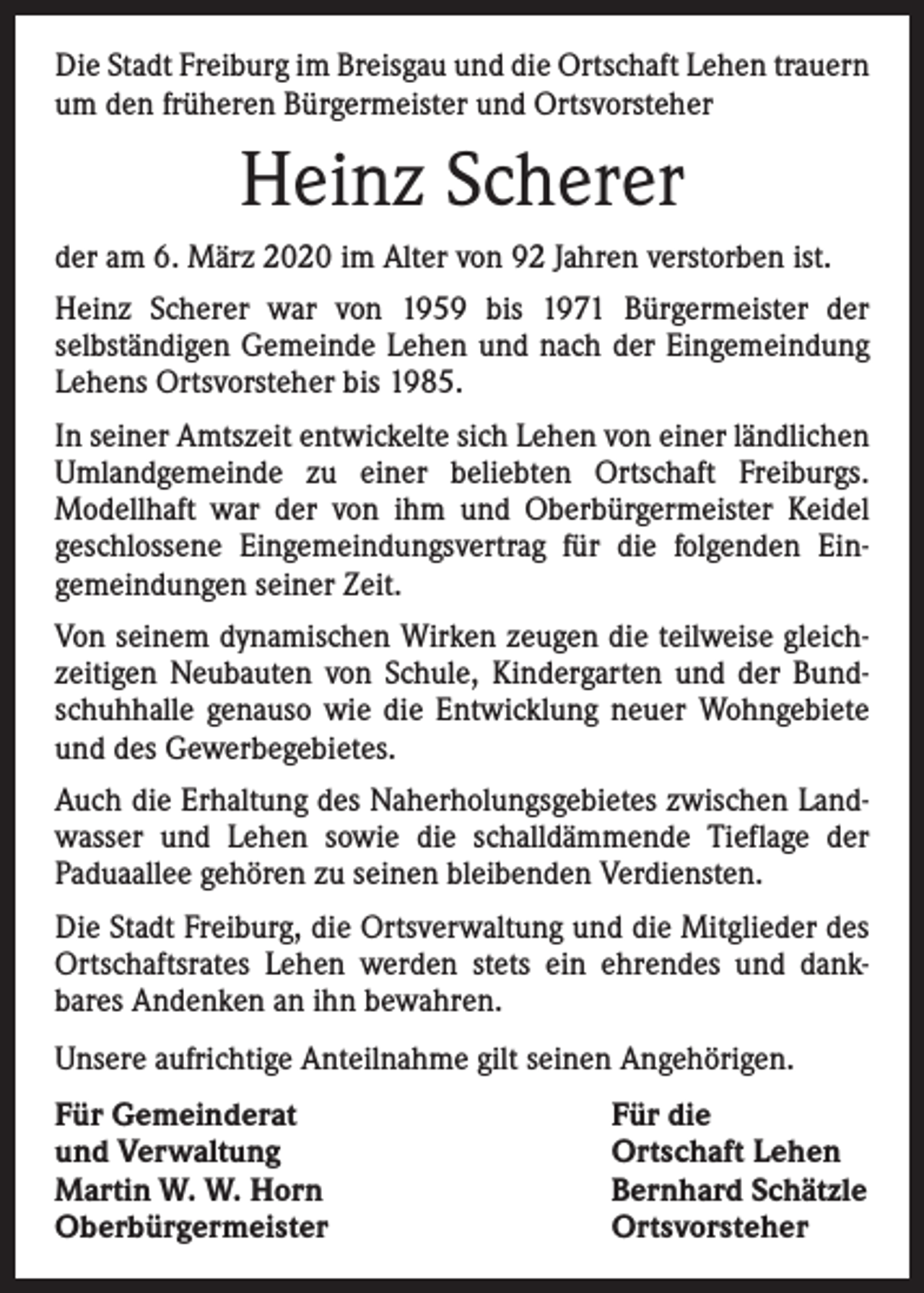 <p>Die Stadt Freiburg im Breisgau und die Ortschaft Lehen trauern<br />um den früheren Bürgermeister und Ortsvorsteher</p><p>Heinz Scherer<br />der am 6. März 2020 im Alter von 92 Jahren verstorben ist.<br />Heinz Scherer war von 1959 bis 1971 Bürgermeister der<br />­selbständigen Gemeinde Lehen und nach der Eingemeindung<br />Lehens Ortsvorsteher bis 1985.<br />In seiner Amtszeit entwickelte sich Lehen von einer ländlichen<br />Umlandgemeinde zu einer beliebten Ortschaft Freiburgs.<br />­Modellhaft war der von ihm und Oberbürgermeister Keidel<br />­geschlossene Eingemeindungsvertrag für die folgenden Ein­<br />gemeindungen seiner Zeit.<br />Von seinem dynamischen Wirken zeugen die teilweise gleich­<br />zeitigen Neubauten von Schule, Kindergarten und der Bund­<br />schuhhalle genauso wie die Entwicklung neuer Wohngebiete<br />und des Gewerbegebietes.<br />Auch die Erhaltung des Naherholungsgebietes zwischen Land­<br />wasser und Lehen sowie die schalldämmende Tieflage der<br />­Paduaallee gehören zu seinen bleibenden Verdiensten.<br />Die Stadt Freiburg, die Ortsverwaltung und die Mitglieder des<br />Ortschaftsrates Lehen werden stets ein ehrendes und dank­<br />bares Andenken an ihn bewahren.<br />Unsere aufrichtige Anteilnahme gilt seinen Angehörigen.<br />Für Gemeinderat<br />und Verwaltung<br />Martin W. W. Horn<br />Oberbürgermeister</p><p>Für die<br />Ortschaft Lehen<br />Bernhard Schätzle<br />Ortsvorsteher</p>