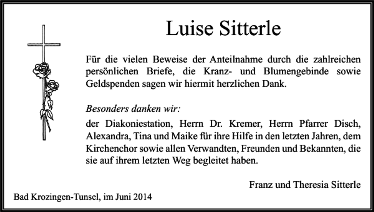 <p>Luise Sitterle<br />Für die vielen Beweise der Anteilnahme durch die zahlreichen<br />persönlichen Briefe, die Kranz- und Blumengebinde sowie<br />Geldspenden sagen wir hiermit herzlichen Dank.<br />Besonders danken wir:<br />der Diakoniestation, Herrn Dr. Kremer, Herrn Pfarrer Disch,<br />Alexandra, Tina und Maike für ihre Hilfe in den letzten Jahren, dem<br />Kirchenchor sowie allen Verwandten, Freunden und Bekannten, die<br />sie auf ihrem letzten Weg begleitet haben.<br />Bad Krozingen-Tunsel, im Juni 2014</p><p>Franz und Theresia Sitterle</p>