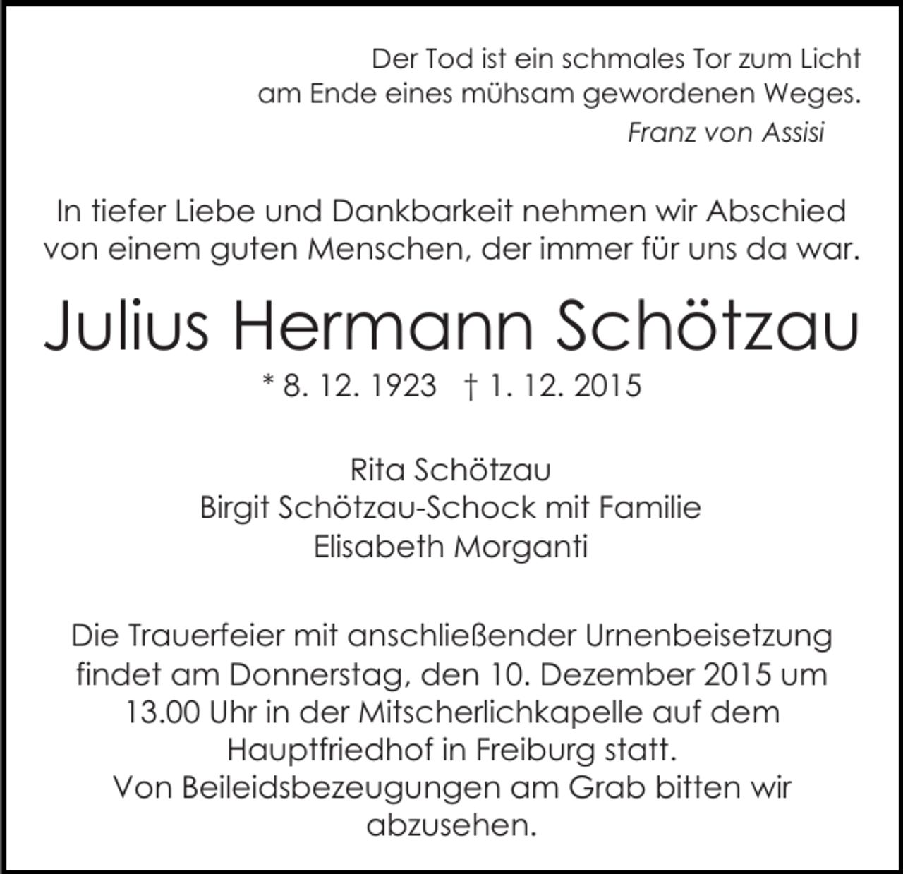 <p>Der Tod ist ein schmales Tor zum Licht<br />am Ende eines mühsam gewordenen Weges.<br />Franz von Assisi</p><p>In tiefer Liebe und Dankbarkeit nehmen wir Abschied<br />von einem guten Menschen, der immer für uns da war.</p><p>Julius Hermann Schötzau<br />* 8. 12. 1923 † 1. 12. 2015<br />Rita Schötzau<br />Birgit Schötzau-Schock mit Familie<br />Elisabeth Morganti<br />Die Trauerfeier mit anschließender Urnenbeisetzung<br />findet am Donnerstag, den 10. Dezember 2015 um<br />13.00 Uhr in der Mitscherlichkapelle auf dem<br />Hauptfriedhof in Freiburg statt.<br />Von Beileidsbezeugungen am Grab bitten wir<br />abzusehen.</p>