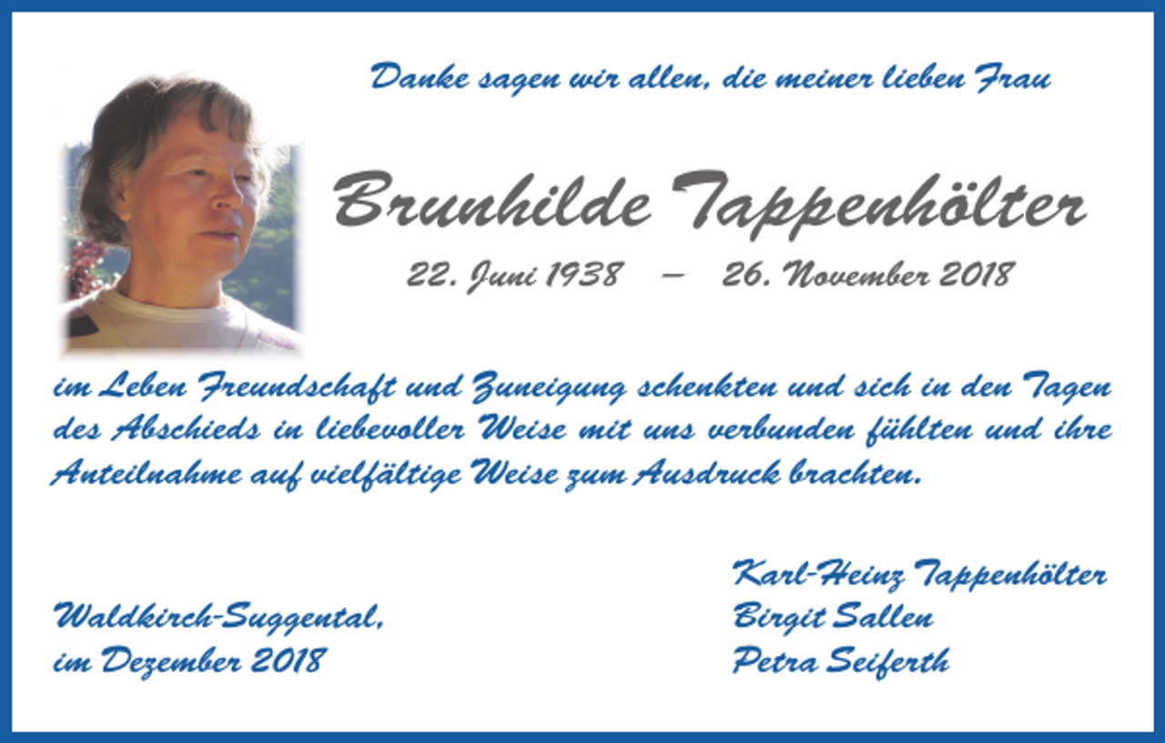 <p>Danke sagen wir allen, die meiner lieben Frau</p><p>Brunhilde Tappenhölter<br />22. Juni 1938 — 26. November 2018<br />im Leben Freundschaft und Zuneigung schenkten und sich in den Tagen<br />des Abschieds in liebevoller Weise mit uns verbunden fühlten und ihre<br />Anteilnahme auf vielfältige Weise zum Ausdruck brachten.</p><p>Waldkirch-Suggental,<br />im Dezember 2018</p><p>Karl-Heinz Tappenhölter<br />Birgit Sallen<br />Petra Seiferth</p>