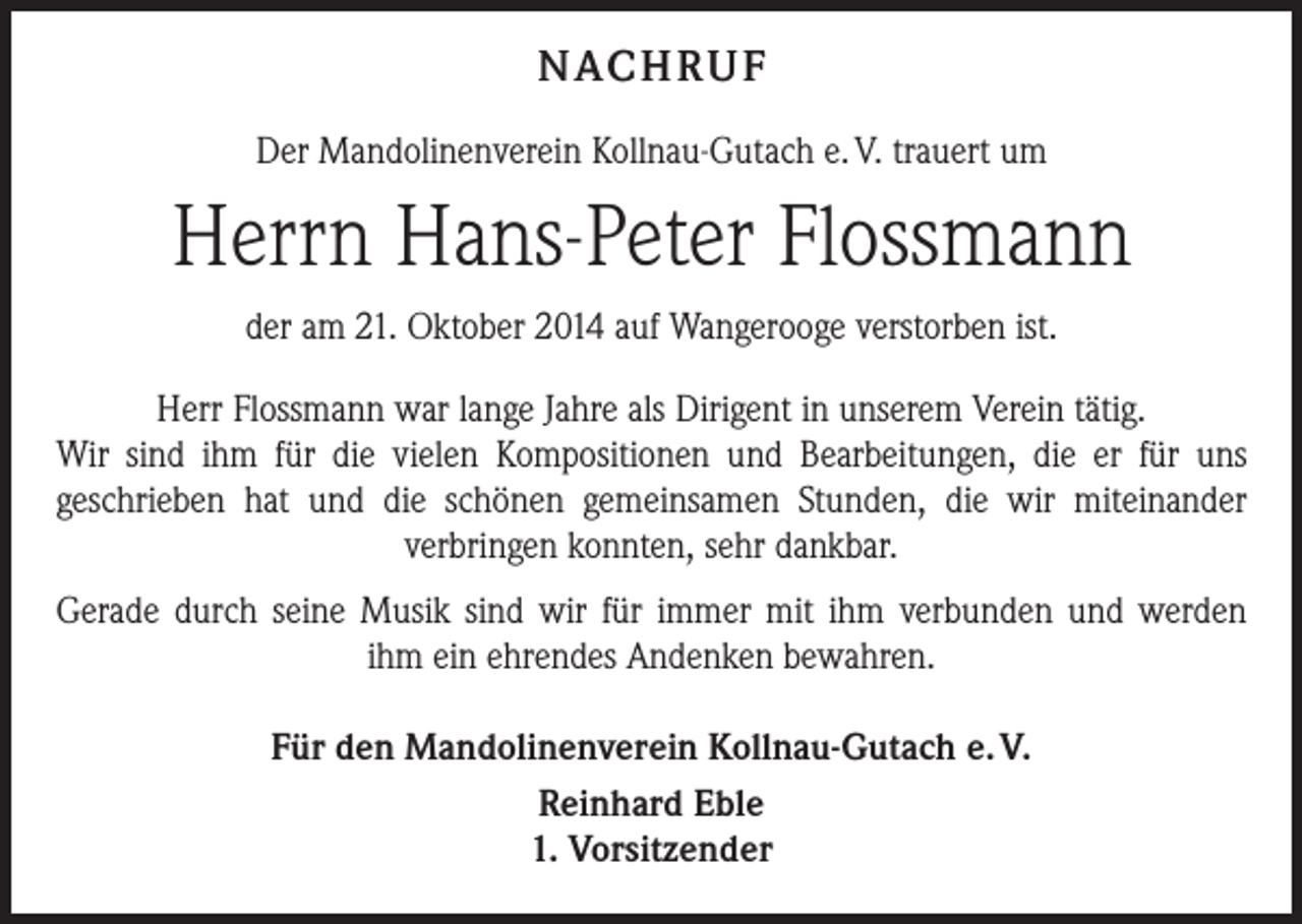 <p>NAC H R U F<br />Der Mandolinenverein Kollnau-Gutach e. V. trauert um</p><p>Herrn Hans-Peter Flossmann<br />der am 21. Oktober 2014 auf Wangerooge verstorben ist.<br />Herr Flossmann war lange Jahre als Dirigent in unserem Verein tätig.<br />Wir sind ihm für die vielen Kompositionen und Bearbeitungen, die er für uns<br />geschrieben hat und die schönen gemeinsamen Stunden, die wir miteinander<br />verbringen konnten, sehr dankbar.<br />Gerade durch seine Musik sind wir für immer mit ihm verbunden und werden<br />ihm ein ehrendes Andenken bewahren.<br />Für den Mandolinenverein Kollnau-Gutach e. V.<br />Reinhard Eble<br />1. Vorsitzender</p>