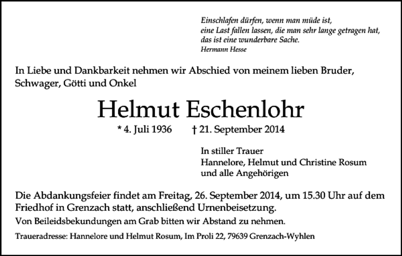 <p>Einschlafen dürfen, wenn man müde ist,<br />eine Last fallen lassen, die man sehr lange getragen hat,<br />das ist eine wunderbare Sache.<br />Hermann Hesse</p><p>In Liebe und Dankbarkeit nehmen wir Abschied von meinem lieben Bruder,<br />Schwager, Götti und Onkel</p><p>Helmut Eschenlohr<br />* 4. Juli 1936</p><p>† 21. September 2014</p><p>In stiller Trauer<br />Hannelore, Helmut und Christine Rosum<br />und alle Angehörigen</p><p>Die Abdankungsfeier findet am Freitag, 26. September 2014, um 15.30 Uhr auf dem<br />Friedhof in Grenzach statt, anschließend Urnenbeisetzung.<br />Von Beileidsbekundungen am Grab bitten wir Abstand zu nehmen.<br />Traueradresse: Hannelore und Helmut Rosum, Im Proli 22, 79639 Grenzach-Wyhlen</p>