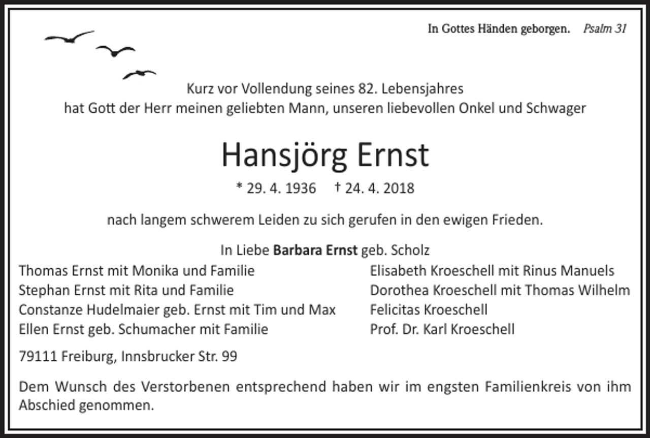 <p>In Gottes Händen geborgen. Psalm 31</p><p>Kurz vor Vollendung seines 82. Lebensjahres<br />hat Gott der Herr meinen geliebten Mann, unseren liebevollen Onkel und Schwager</p><p>Hansjörg Ernst<br />* 29. 4. 1936</p><p>† 24. 4. 2018</p><p>nach langem schwerem Leiden zu sich gerufen in den ewigen Frieden.<br />In Liebe Barbara Ernst geb. Scholz<br />Thomas Ernst mit Monika und Familie<br />Elisabeth Kroeschell mit Rinus Manuels<br />Stephan Ernst mit Rita und Familie<br />Dorothea Kroeschell mit Thomas Wilhelm<br />Constanze Hudelmaier geb. Ernst mit Tim und Max<br />Felicitas Kroeschell<br />Ellen Ernst geb. Schumacher mit Familie<br />Prof. Dr. Karl Kroeschell<br />79111 Freiburg, Innsbrucker Str. 99<br />Dem Wunsch des Verstorbenen entsprechend haben wir im engsten Familienkreis von ihm<br />Abschied genommen.</p>