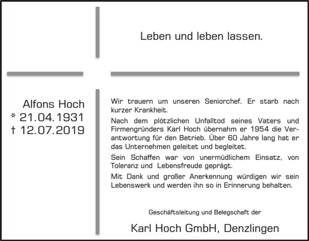 <p>Leben und leben lassen.</p><p>Alfons Hoch<br />* 21.04.1931<br />† 12.07.2019</p><p>Wir trauern um unseren Seniorchef. Er starb nach<br />kurzer Krankheit.<br />Nach dem plötzlichen Unfalltod seines Vaters und<br />Firmengründers Karl Hoch übernahm er 1954 die Verantwortung für den Betrieb. Über 60 Jahre lang hat er<br />das Unternehmen geleitet und begleitet.<br />Sein Schaffen war von unermüdlichem Einsatz, von<br />Toleranz und Lebensfreude geprägt.<br />Mit Dank und großer Anerkennung würdigen wir sein<br />Lebenswerk<br />Lebenswerk<br />und werden<br />und werden<br />Ihn so in<br />IhnErinnerung<br />so in Erinnerung<br />behalten.<br />behalten.</p><p>Geschäftsleitung und Belegschaft der</p><p>Karl Hoch GmbH, Denzlingen</p>