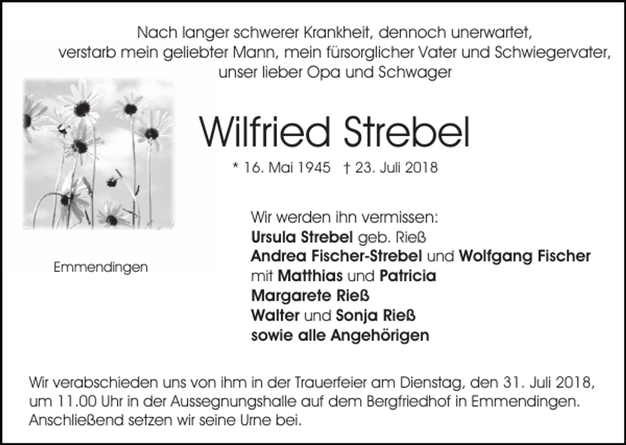 <p>Nach langer schwerer Krankheit, dennoch unerwartet,<br />verstarb mein geliebter Mann, mein fürsorglicher Vater und Schwiegervater,<br />unser lieber Opa und Schwager</p><p>Wilfried Strebel<br />* 16. Mai 1945 † 23. Juli 2018</p><p>Emmendingen</p><p>Wir werden ihn vermissen:<br />Ursula Strebel geb. Rieß<br />Andrea Fischer-Strebel und Wolfgang Fischer<br />mit Matthias und Patricia<br />Margarete Rieß<br />Walter und Sonja Rieß<br />sowie alle Angehörigen</p><p>Wir verabschieden uns von ihm in der Trauerfeier am Dienstag, den 31. Juli 2018,<br />um 11.00 Uhr in der Aussegnungshalle auf dem Bergfriedhof in Emmendingen.<br />Anschließend setzen wir seine Urne bei.</p>